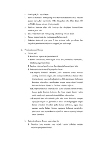 e. Atasi syok jika terjadi syok
f. Pastikan kontraksi berlangsung baik (keluarkan bekuan darah, lakukan
pijatan uterus, beri uterotonika 10 IV dilanjutkan infus 20 ml dalam 500
cc NS/RL dengan tetesan 40 tetes/menit).
g. Pastikan plasenta telah lahir lengkap dan eksplorasi kemungkinan
robekan jalan lahir
h. Bila perdarahan tidak berlangsung, lakukan uji bekuan darah.
i. Pasang kateter tetap dan pantau cairan keluar masuk
j. Lakukan observasi ketat pada 2 jam pertama paska persalinan dan
lanjutkan pemantauan terjadwal hingga 4 jam berikutnya.
2. Penatalaksanaan khusus
a. Atonia uteri
 Kenali dan tegakan kerja atonia uteri
 Sambil melakukan pemasangan infus dan pemberian uterotonika,
lakukan pengurutan uterus
 Pastikan plasenta lahir lengkap dan tidak ada laserasi jalan lahir
 Lakukan tindakan spesifik yang diperlukan :
a) Kompresi bimanual eksternal yaitu menekan uterus melalui
dinding abdomen dengan jalan saling mendekatkan kedua belah
telapak tangan yang melingkupi uteus. Bila perdarahan berkurang
kompresi diteruskan, pertahankan hingga uterus dapat kembali
berkontraksi atau dibawa ke fasilitas kesehata rujukan.
b) Kompresi bimanual internal yaitu uterus ditekan diantara telapak
tangan pada dinding abdomen dan tinju tangan dalam vagina
untuk menjempit pembuluh darah didalam miometrium.
c) Kompresi aorta abdominalis yaitu raba arteri femoralis dengan
ujung jari tangan kiri, pertahankan posisi tersebut genggam tangan
kanan kemudian tekankan pada daerah umbilikus, tegak lurus
dengan sumbu badan, hingga mencapai kolumna vertebralis,
penekanan yang tepat akan menghetikan atau mengurangi, denyut
arteri femoralis.
b. Retensio plasenta dengan separasi parsial
 Tentukan jenis retensio yang terjadi karena berkaitan dengan
tindakan yang akan diambil.
 