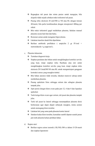  Regangkan tali pusat dan minta pasien untuk mengejan, bila
ekspulsi tidak terjadi cobakan traksi terkontrol tali pusat.
 Pasang infus oksitosin 20 unit/500 cc NS atau RL dengan tetesan
40/menit, bila perlu kombinasikan dengan misoprostol 400mg per
rektal.
 Bila traksi terkontrol gagal melahirkan plasenta, lakukan manual
plasenta secara hati-hati dan halus.
 Restorasi cairan untuk mengatasi hipovolemia.
 Lakukan transfusi darah bila diperlukan.
 Berikan antibiotik profilaksis ( ampicilin 2 gr IV/oral +
metronidazole 1 g supp/oral ).
c. Plasenta inkaserata
 Tentukan diagnosis kerja
 Siapkan peralatan dan bahan untuk menghilangkan kontriksi serviks
yang kuat, tetapi siapkan infus fluothane atau eter untuk
menghilangkan kontriksi serviks yang kuat, tetapi siapkan infus
oksitosin 20 Untuk500 NS atau RL untuk mengantisipasi gangguan
kontraksi uterus yang mungkin timbul.
 Bila bahan anestesi tidak tersedia, lakukan manuver sekrup untuk
melahirkan plasenta.
 Pasang spekulum Sims sehingga ostium dan sebagian plasenta
tampak jelas.
 Jepit porsio dengan klem ovum pada jam 12, 4 dan 8 dan lepaskan
spekulum
 Tarik ketiga klem ovum agar ostium, tali pusat dan plasenta tampak
jelas.
 Tarik tali pusat ke lateral sehingga menampakkan plasenta disisi
berlawanan agar dapat dijepit sebanyak mungkin, minta asisten
untuk memegang klem tersebut.
 Lakukan hal yang sama pada plasenta kontra lateral
 Satukan kedua klem tersebut, kemudian sambil diputar searah jarum
jam tarik plasenta keluar perlahan-lahan.
d. Ruptur uteri
 Berikan segera cairan isotonik ( RL/NS) 500 cc dalam 15-20 menit
dan siapkan laparatomi
 