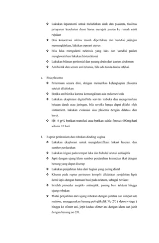  Lakukan laparatomi untuk melahirkan anak dan plasenta, fasilitas
pelayanan kesehatan dasar harus merujuk pasien ke rumah sakit
rujukan
 Bila konservasi uterus masih diperlukan dan kondisi jaringan
memungkinkan, lakukan operasi uterus
 Bila luka mengalami nekrosis yang luas dan kondisi pasien
mengkwatirkan lakukan histerektomi
 Lakukan bilasan peritonial dan pasang drain dari cavum abdomen
 Antibiotik dan serum anti tetanus, bila ada tanda-tanda infeksi.
e. Sisa plasenta
 Penemuan secara dini, dengan memeriksa kelengkapan plasenta
setelah dilahirkan
 Berika antibiotika karena kemungkinan ada endometriosis
 Lakukan eksplorasi digital/bila serviks terbuka dan mengeluarkan
bekuan darah atau jaringan, bila serviks hanya dapat dilalui oleh
instrument, lakukan evakuasi sisa plasenta dengan dilatasi dan
kuret.
 Hb 8 gr% berikan transfusi atau berikan sulfat ferosus 600mg/hari
selama 10 hari.
f. Ruptur peritonium dan robekan dinding vagina
 Lakukan eksplorasi untuk mengidentifikasi lokasi laserasi dan
sumber perdarahan
 Lakukan irigasi pada tempat luka dan bubuhi larutan antiseptik
 Jepit dengan ujung klem sumber perdarahan kemudian ikat dengan
benang yang dapat diserap
 Lakukan penjahitan luka dari bagian yang paling distal
 Khusus pada ruptur perineum komplit dilakukan penjahitan lapis
demi lapis dengan bantuan busi pada rektum, sebagai berikut :
 Setelah prosedur aseptik- antiseptik, pasang busi rektum hingga
ujung robekan
 Mulai penjahitan dari ujung robekan dengan jahitan dan simpul sub
mukosa, menggunakan benang polyglikolik No 2/0 ( deton/vierge )
hingga ke sfinter ani, jepit kedua sfinter ani dengan klem dan jahit
dengan benang no 2/0.
 