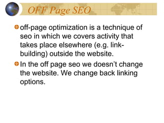 OFF Page SEO
off-page optimization is a technique of
seo in which we covers activity that
takes place elsewhere (e.g. link-
building) outside the website.
In the off page seo we doesn’t change
the website. We change back linking
options.
 