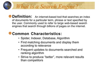 What is a Search Engine?
Definition: An internet-based tool that searches an index
of documents for a particular term, phrase or text specified by
the user. Commonly used to refer to large web-based search
engines that search through billions of pages on the internet.
Common Characteristics:
• Spider, Indexer, Database, Algorithm
• Find matching documents and display them
according to relevance
• Frequent updates to documents searched and
ranking algorithm
• Strive to produce “better”, more relevant results
than competitors
 