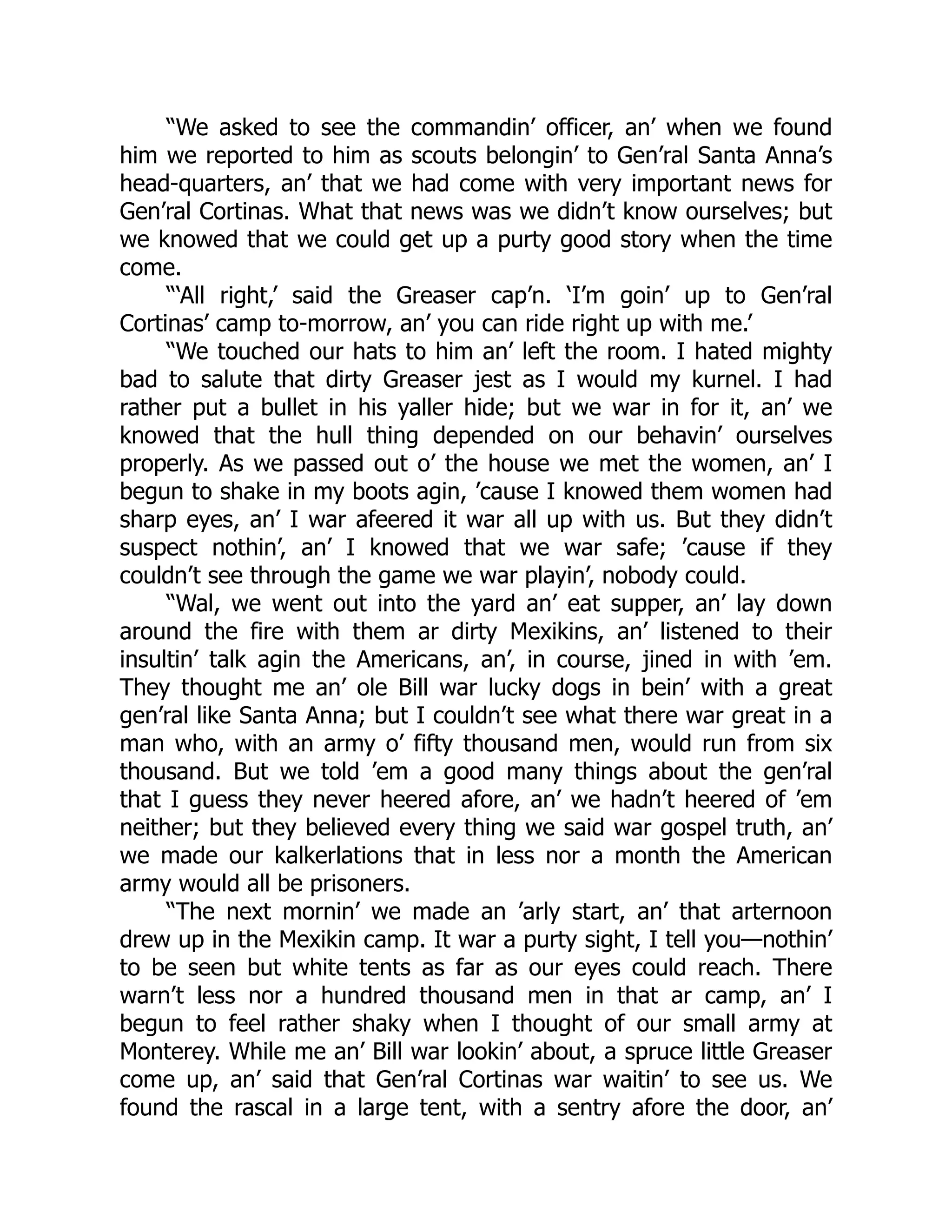 “We asked to see the commandin’ officer, an’ when we found
him we reported to him as scouts belongin’ to Gen’ral Santa Anna’s
head-quarters, an’ that we had come with very important news for
Gen’ral Cortinas. What that news was we didn’t know ourselves; but
we knowed that we could get up a purty good story when the time
come.
“‘All right,’ said the Greaser cap’n. ‘I’m goin’ up to Gen’ral
Cortinas’ camp to-morrow, an’ you can ride right up with me.’
“We touched our hats to him an’ left the room. I hated mighty
bad to salute that dirty Greaser jest as I would my kurnel. I had
rather put a bullet in his yaller hide; but we war in for it, an’ we
knowed that the hull thing depended on our behavin’ ourselves
properly. As we passed out o’ the house we met the women, an’ I
begun to shake in my boots agin, ’cause I knowed them women had
sharp eyes, an’ I war afeered it war all up with us. But they didn’t
suspect nothin’, an’ I knowed that we war safe; ’cause if they
couldn’t see through the game we war playin’, nobody could.
“Wal, we went out into the yard an’ eat supper, an’ lay down
around the fire with them ar dirty Mexikins, an’ listened to their
insultin’ talk agin the Americans, an’, in course, jined in with ’em.
They thought me an’ ole Bill war lucky dogs in bein’ with a great
gen’ral like Santa Anna; but I couldn’t see what there war great in a
man who, with an army o’ fifty thousand men, would run from six
thousand. But we told ’em a good many things about the gen’ral
that I guess they never heered afore, an’ we hadn’t heered of ’em
neither; but they believed every thing we said war gospel truth, an’
we made our kalkerlations that in less nor a month the American
army would all be prisoners.
“The next mornin’ we made an ’arly start, an’ that arternoon
drew up in the Mexikin camp. It war a purty sight, I tell you—nothin’
to be seen but white tents as far as our eyes could reach. There
warn’t less nor a hundred thousand men in that ar camp, an’ I
begun to feel rather shaky when I thought of our small army at
Monterey. While me an’ Bill war lookin’ about, a spruce little Greaser
come up, an’ said that Gen’ral Cortinas war waitin’ to see us. We
found the rascal in a large tent, with a sentry afore the door, an’
 