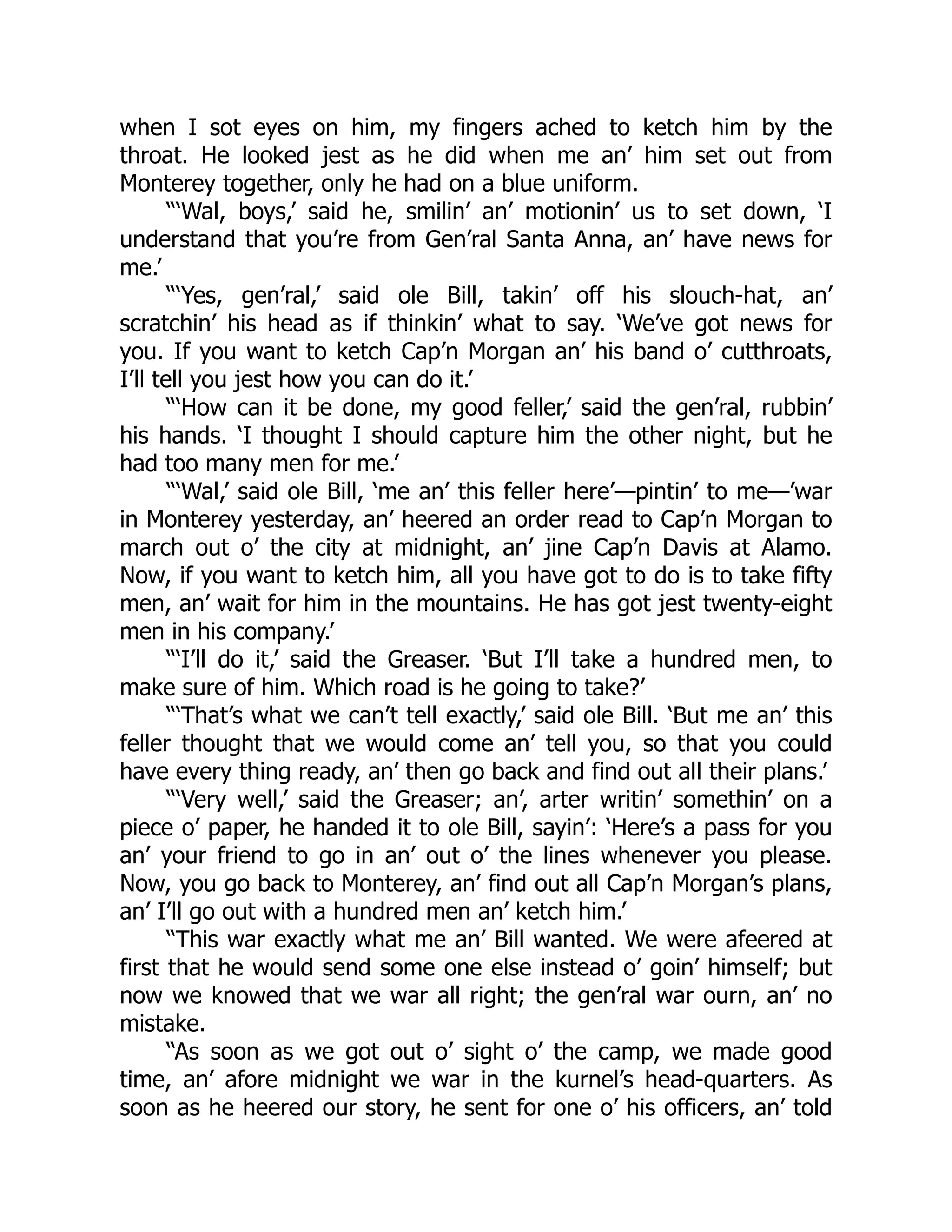 when I sot eyes on him, my fingers ached to ketch him by the
throat. He looked jest as he did when me an’ him set out from
Monterey together, only he had on a blue uniform.
“‘Wal, boys,’ said he, smilin’ an’ motionin’ us to set down, ‘I
understand that you’re from Gen’ral Santa Anna, an’ have news for
me.’
“‘Yes, gen’ral,’ said ole Bill, takin’ off his slouch-hat, an’
scratchin’ his head as if thinkin’ what to say. ‘We’ve got news for
you. If you want to ketch Cap’n Morgan an’ his band o’ cutthroats,
I’ll tell you jest how you can do it.’
“‘How can it be done, my good feller,’ said the gen’ral, rubbin’
his hands. ‘I thought I should capture him the other night, but he
had too many men for me.’
“‘Wal,’ said ole Bill, ‘me an’ this feller here’—pintin’ to me—’war
in Monterey yesterday, an’ heered an order read to Cap’n Morgan to
march out o’ the city at midnight, an’ jine Cap’n Davis at Alamo.
Now, if you want to ketch him, all you have got to do is to take fifty
men, an’ wait for him in the mountains. He has got jest twenty-eight
men in his company.’
“‘I’ll do it,’ said the Greaser. ‘But I’ll take a hundred men, to
make sure of him. Which road is he going to take?’
“‘That’s what we can’t tell exactly,’ said ole Bill. ‘But me an’ this
feller thought that we would come an’ tell you, so that you could
have every thing ready, an’ then go back and find out all their plans.’
“‘Very well,’ said the Greaser; an’, arter writin’ somethin’ on a
piece o’ paper, he handed it to ole Bill, sayin’: ‘Here’s a pass for you
an’ your friend to go in an’ out o’ the lines whenever you please.
Now, you go back to Monterey, an’ find out all Cap’n Morgan’s plans,
an’ I’ll go out with a hundred men an’ ketch him.’
“This war exactly what me an’ Bill wanted. We were afeered at
first that he would send some one else instead o’ goin’ himself; but
now we knowed that we war all right; the gen’ral war ourn, an’ no
mistake.
“As soon as we got out o’ sight o’ the camp, we made good
time, an’ afore midnight we war in the kurnel’s head-quarters. As
soon as he heered our story, he sent for one o’ his officers, an’ told
 
