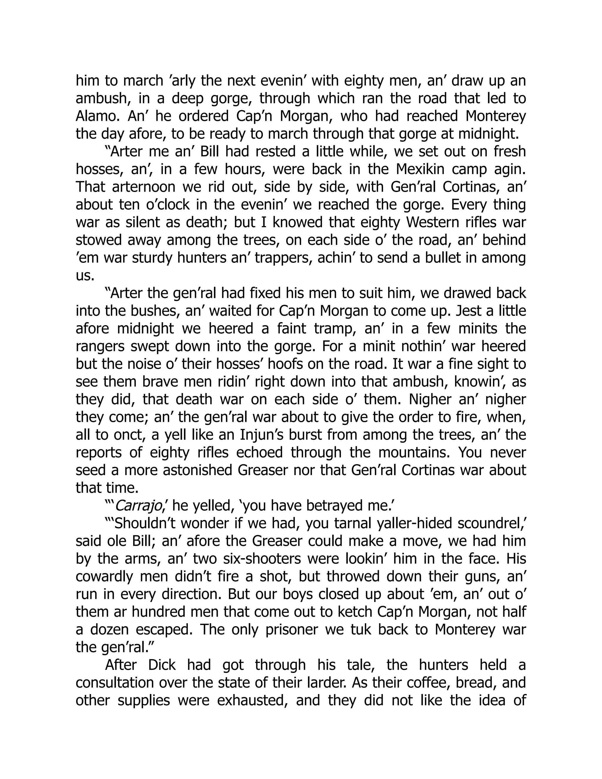 him to march ’arly the next evenin’ with eighty men, an’ draw up an
ambush, in a deep gorge, through which ran the road that led to
Alamo. An’ he ordered Cap’n Morgan, who had reached Monterey
the day afore, to be ready to march through that gorge at midnight.
“Arter me an’ Bill had rested a little while, we set out on fresh
hosses, an’, in a few hours, were back in the Mexikin camp agin.
That arternoon we rid out, side by side, with Gen’ral Cortinas, an’
about ten o’clock in the evenin’ we reached the gorge. Every thing
war as silent as death; but I knowed that eighty Western rifles war
stowed away among the trees, on each side o’ the road, an’ behind
’em war sturdy hunters an’ trappers, achin’ to send a bullet in among
us.
“Arter the gen’ral had fixed his men to suit him, we drawed back
into the bushes, an’ waited for Cap’n Morgan to come up. Jest a little
afore midnight we heered a faint tramp, an’ in a few minits the
rangers swept down into the gorge. For a minit nothin’ war heered
but the noise o’ their hosses’ hoofs on the road. It war a fine sight to
see them brave men ridin’ right down into that ambush, knowin’, as
they did, that death war on each side o’ them. Nigher an’ nigher
they come; an’ the gen’ral war about to give the order to fire, when,
all to onct, a yell like an Injun’s burst from among the trees, an’ the
reports of eighty rifles echoed through the mountains. You never
seed a more astonished Greaser nor that Gen’ral Cortinas war about
that time.
“‘Carrajo,’ he yelled, ‘you have betrayed me.’
“‘Shouldn’t wonder if we had, you tarnal yaller-hided scoundrel,’
said ole Bill; an’ afore the Greaser could make a move, we had him
by the arms, an’ two six-shooters were lookin’ him in the face. His
cowardly men didn’t fire a shot, but throwed down their guns, an’
run in every direction. But our boys closed up about ’em, an’ out o’
them ar hundred men that come out to ketch Cap’n Morgan, not half
a dozen escaped. The only prisoner we tuk back to Monterey war
the gen’ral.”
After Dick had got through his tale, the hunters held a
consultation over the state of their larder. As their coffee, bread, and
other supplies were exhausted, and they did not like the idea of
 