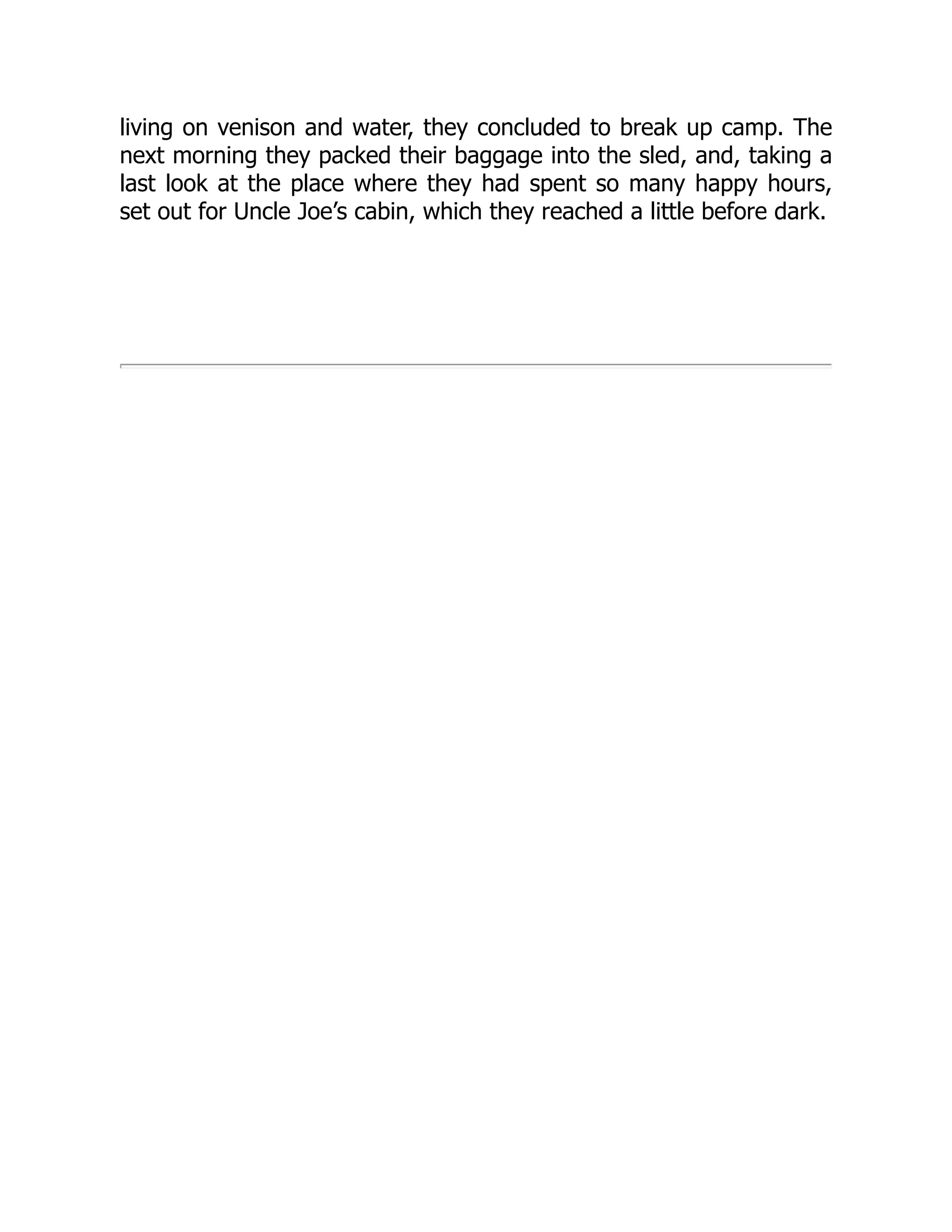 living on venison and water, they concluded to break up camp. The
next morning they packed their baggage into the sled, and, taking a
last look at the place where they had spent so many happy hours,
set out for Uncle Joe’s cabin, which they reached a little before dark.
 