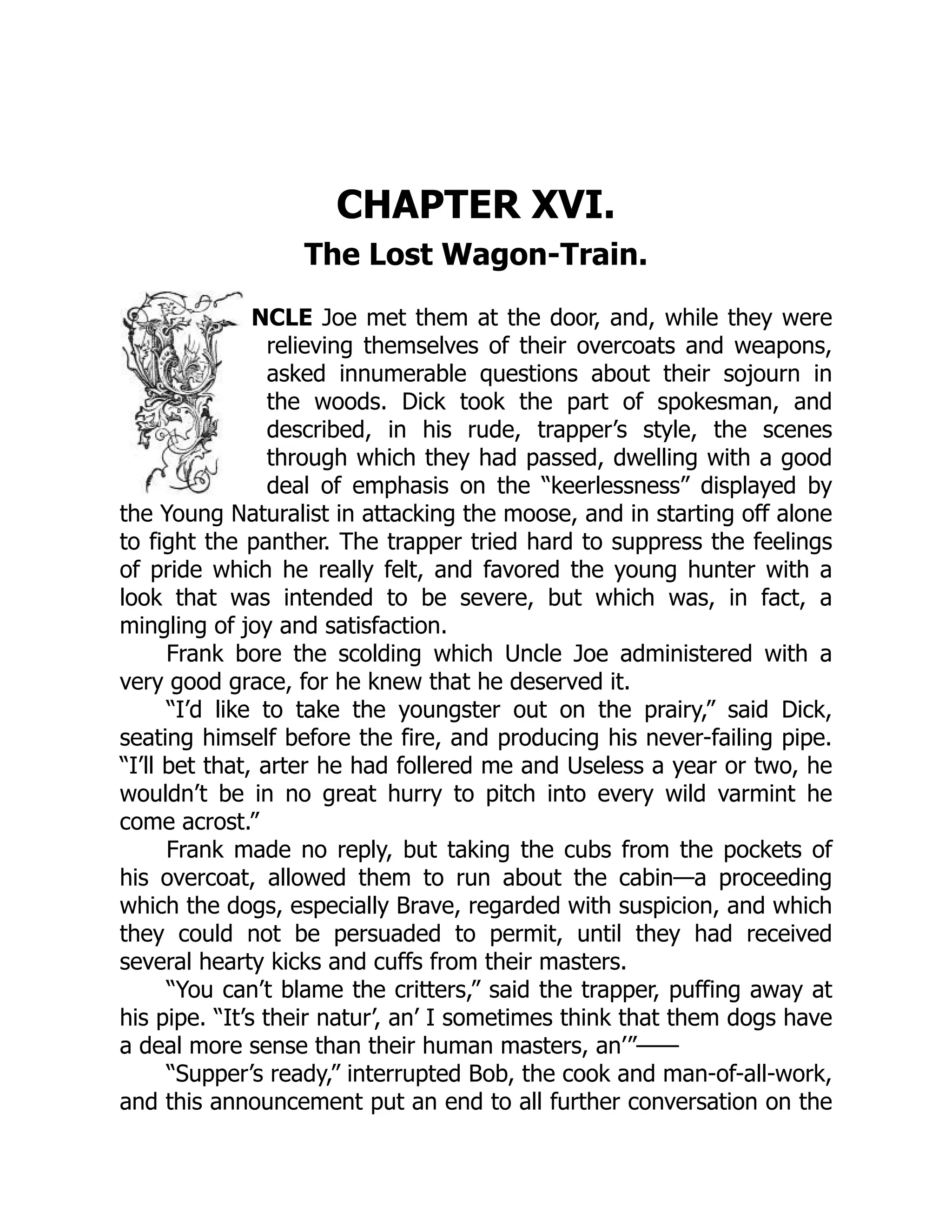CHAPTER XVI.
The Lost Wagon-Train.
NCLE Joe met them at the door, and, while they were
relieving themselves of their overcoats and weapons,
asked innumerable questions about their sojourn in
the woods. Dick took the part of spokesman, and
described, in his rude, trapper’s style, the scenes
through which they had passed, dwelling with a good
deal of emphasis on the “keerlessness” displayed by
the Young Naturalist in attacking the moose, and in starting off alone
to fight the panther. The trapper tried hard to suppress the feelings
of pride which he really felt, and favored the young hunter with a
look that was intended to be severe, but which was, in fact, a
mingling of joy and satisfaction.
Frank bore the scolding which Uncle Joe administered with a
very good grace, for he knew that he deserved it.
“I’d like to take the youngster out on the prairy,” said Dick,
seating himself before the fire, and producing his never-failing pipe.
“I’ll bet that, arter he had follered me and Useless a year or two, he
wouldn’t be in no great hurry to pitch into every wild varmint he
come acrost.”
Frank made no reply, but taking the cubs from the pockets of
his overcoat, allowed them to run about the cabin—a proceeding
which the dogs, especially Brave, regarded with suspicion, and which
they could not be persuaded to permit, until they had received
several hearty kicks and cuffs from their masters.
“You can’t blame the critters,” said the trapper, puffing away at
his pipe. “It’s their natur’, an’ I sometimes think that them dogs have
a deal more sense than their human masters, an’”——
“Supper’s ready,” interrupted Bob, the cook and man-of-all-work,
and this announcement put an end to all further conversation on the
 