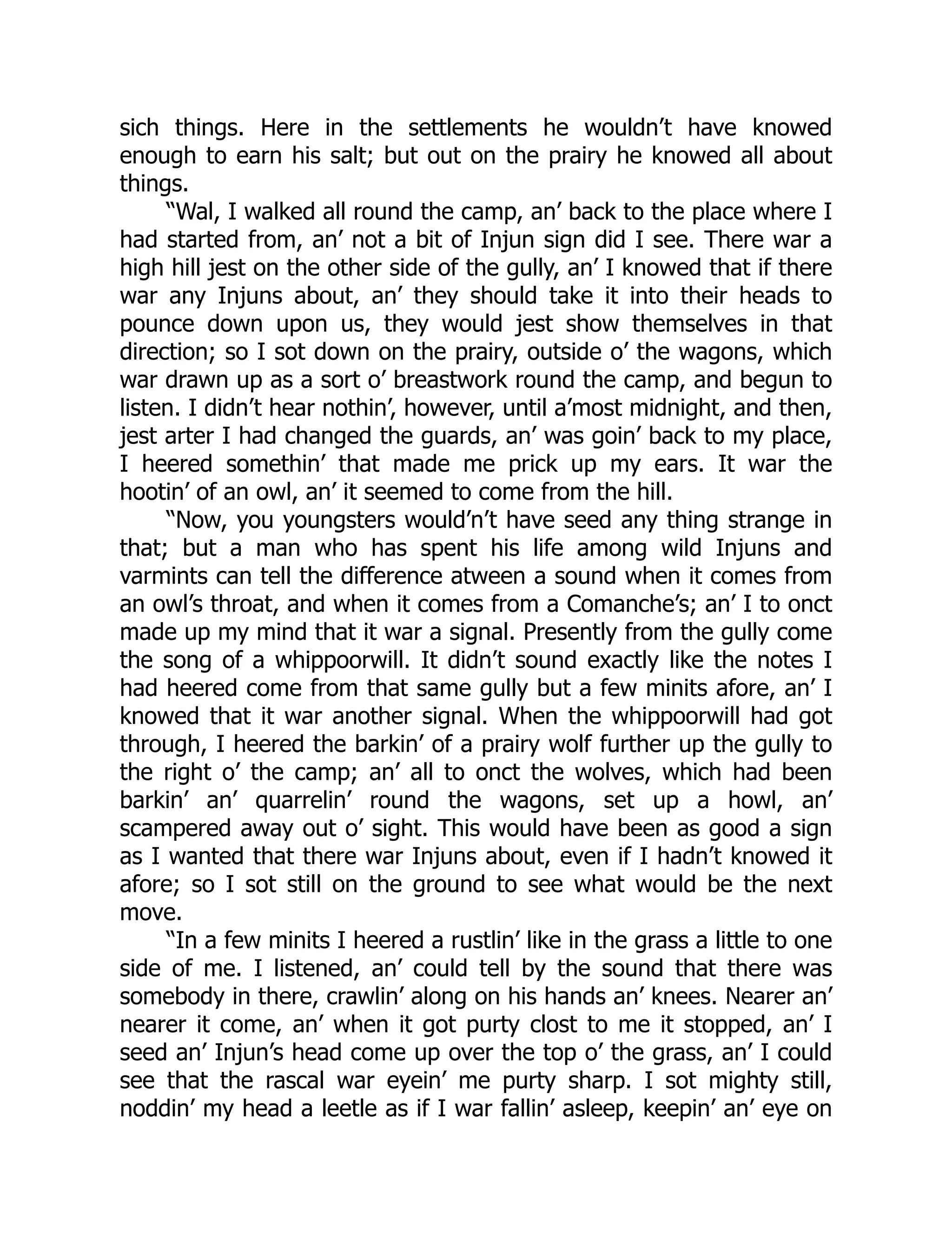 sich things. Here in the settlements he wouldn’t have knowed
enough to earn his salt; but out on the prairy he knowed all about
things.
“Wal, I walked all round the camp, an’ back to the place where I
had started from, an’ not a bit of Injun sign did I see. There war a
high hill jest on the other side of the gully, an’ I knowed that if there
war any Injuns about, an’ they should take it into their heads to
pounce down upon us, they would jest show themselves in that
direction; so I sot down on the prairy, outside o’ the wagons, which
war drawn up as a sort o’ breastwork round the camp, and begun to
listen. I didn’t hear nothin’, however, until a’most midnight, and then,
jest arter I had changed the guards, an’ was goin’ back to my place,
I heered somethin’ that made me prick up my ears. It war the
hootin’ of an owl, an’ it seemed to come from the hill.
“Now, you youngsters would’n’t have seed any thing strange in
that; but a man who has spent his life among wild Injuns and
varmints can tell the difference atween a sound when it comes from
an owl’s throat, and when it comes from a Comanche’s; an’ I to onct
made up my mind that it war a signal. Presently from the gully come
the song of a whippoorwill. It didn’t sound exactly like the notes I
had heered come from that same gully but a few minits afore, an’ I
knowed that it war another signal. When the whippoorwill had got
through, I heered the barkin’ of a prairy wolf further up the gully to
the right o’ the camp; an’ all to onct the wolves, which had been
barkin’ an’ quarrelin’ round the wagons, set up a howl, an’
scampered away out o’ sight. This would have been as good a sign
as I wanted that there war Injuns about, even if I hadn’t knowed it
afore; so I sot still on the ground to see what would be the next
move.
“In a few minits I heered a rustlin’ like in the grass a little to one
side of me. I listened, an’ could tell by the sound that there was
somebody in there, crawlin’ along on his hands an’ knees. Nearer an’
nearer it come, an’ when it got purty clost to me it stopped, an’ I
seed an’ Injun’s head come up over the top o’ the grass, an’ I could
see that the rascal war eyein’ me purty sharp. I sot mighty still,
noddin’ my head a leetle as if I war fallin’ asleep, keepin’ an’ eye on
 