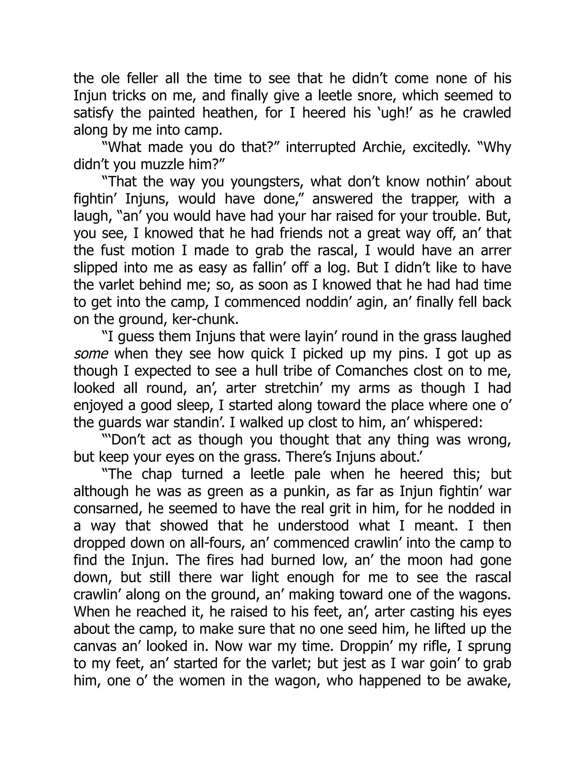 the ole feller all the time to see that he didn’t come none of his
Injun tricks on me, and finally give a leetle snore, which seemed to
satisfy the painted heathen, for I heered his ‘ugh!’ as he crawled
along by me into camp.
“What made you do that?” interrupted Archie, excitedly. “Why
didn’t you muzzle him?”
“That the way you youngsters, what don’t know nothin’ about
fightin’ Injuns, would have done,” answered the trapper, with a
laugh, “an’ you would have had your har raised for your trouble. But,
you see, I knowed that he had friends not a great way off, an’ that
the fust motion I made to grab the rascal, I would have an arrer
slipped into me as easy as fallin’ off a log. But I didn’t like to have
the varlet behind me; so, as soon as I knowed that he had had time
to get into the camp, I commenced noddin’ agin, an’ finally fell back
on the ground, ker-chunk.
“I guess them Injuns that were layin’ round in the grass laughed
some when they see how quick I picked up my pins. I got up as
though I expected to see a hull tribe of Comanches clost on to me,
looked all round, an’, arter stretchin’ my arms as though I had
enjoyed a good sleep, I started along toward the place where one o’
the guards war standin’. I walked up clost to him, an’ whispered:
“‘Don’t act as though you thought that any thing was wrong,
but keep your eyes on the grass. There’s Injuns about.’
“The chap turned a leetle pale when he heered this; but
although he was as green as a punkin, as far as Injun fightin’ war
consarned, he seemed to have the real grit in him, for he nodded in
a way that showed that he understood what I meant. I then
dropped down on all-fours, an’ commenced crawlin’ into the camp to
find the Injun. The fires had burned low, an’ the moon had gone
down, but still there war light enough for me to see the rascal
crawlin’ along on the ground, an’ making toward one of the wagons.
When he reached it, he raised to his feet, an’, arter casting his eyes
about the camp, to make sure that no one seed him, he lifted up the
canvas an’ looked in. Now war my time. Droppin’ my rifle, I sprung
to my feet, an’ started for the varlet; but jest as I war goin’ to grab
him, one o’ the women in the wagon, who happened to be awake,
 