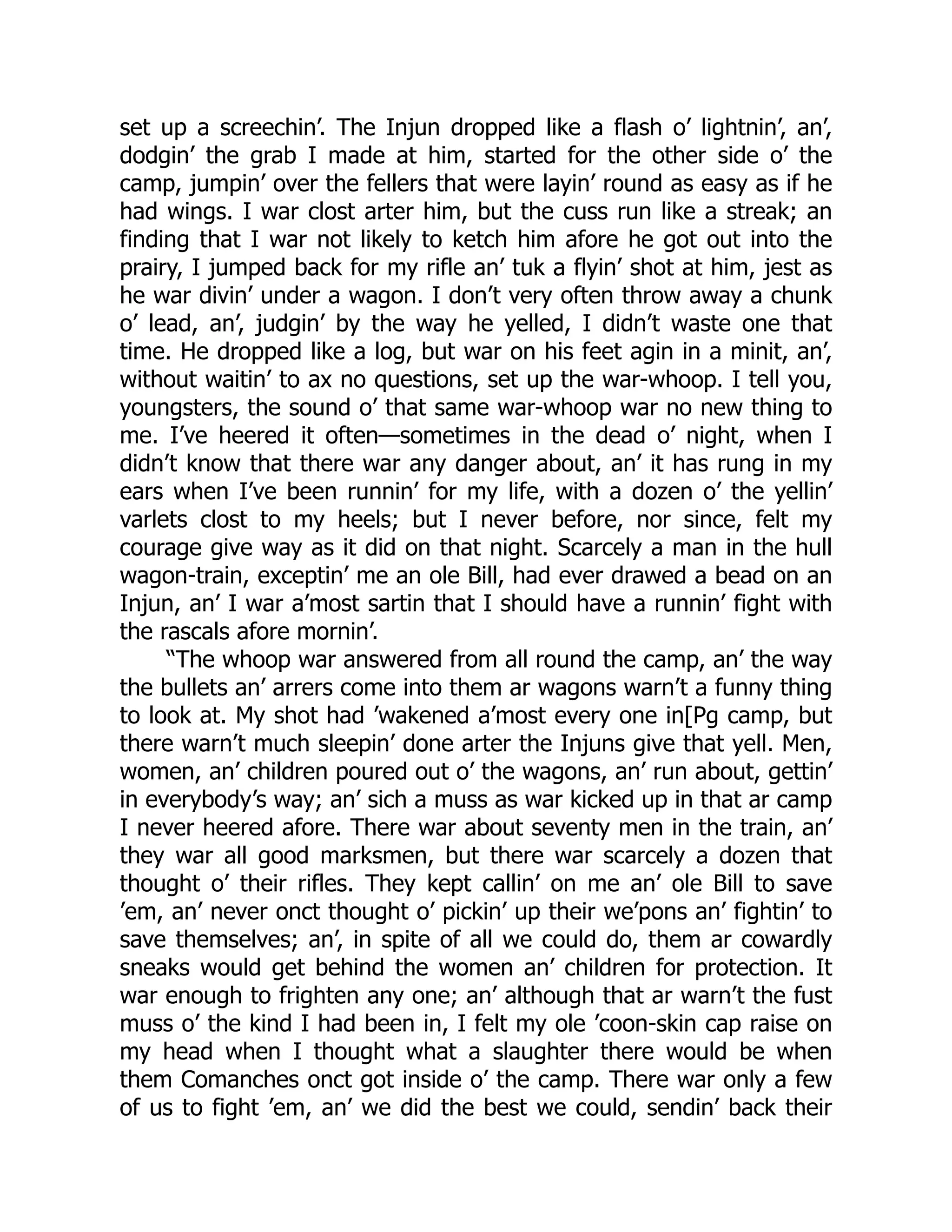 set up a screechin’. The Injun dropped like a flash o’ lightnin’, an’,
dodgin’ the grab I made at him, started for the other side o’ the
camp, jumpin’ over the fellers that were layin’ round as easy as if he
had wings. I war clost arter him, but the cuss run like a streak; an
finding that I war not likely to ketch him afore he got out into the
prairy, I jumped back for my rifle an’ tuk a flyin’ shot at him, jest as
he war divin’ under a wagon. I don’t very often throw away a chunk
o’ lead, an’, judgin’ by the way he yelled, I didn’t waste one that
time. He dropped like a log, but war on his feet agin in a minit, an’,
without waitin’ to ax no questions, set up the war-whoop. I tell you,
youngsters, the sound o’ that same war-whoop war no new thing to
me. I’ve heered it often—sometimes in the dead o’ night, when I
didn’t know that there war any danger about, an’ it has rung in my
ears when I’ve been runnin’ for my life, with a dozen o’ the yellin’
varlets clost to my heels; but I never before, nor since, felt my
courage give way as it did on that night. Scarcely a man in the hull
wagon-train, exceptin’ me an ole Bill, had ever drawed a bead on an
Injun, an’ I war a’most sartin that I should have a runnin’ fight with
the rascals afore mornin’.
“The whoop war answered from all round the camp, an’ the way
the bullets an’ arrers come into them ar wagons warn’t a funny thing
to look at. My shot had ’wakened a’most every one in[Pg camp, but
there warn’t much sleepin’ done arter the Injuns give that yell. Men,
women, an’ children poured out o’ the wagons, an’ run about, gettin’
in everybody’s way; an’ sich a muss as war kicked up in that ar camp
I never heered afore. There war about seventy men in the train, an’
they war all good marksmen, but there war scarcely a dozen that
thought o’ their rifles. They kept callin’ on me an’ ole Bill to save
’em, an’ never onct thought o’ pickin’ up their we’pons an’ fightin’ to
save themselves; an’, in spite of all we could do, them ar cowardly
sneaks would get behind the women an’ children for protection. It
war enough to frighten any one; an’ although that ar warn’t the fust
muss o’ the kind I had been in, I felt my ole ’coon-skin cap raise on
my head when I thought what a slaughter there would be when
them Comanches onct got inside o’ the camp. There war only a few
of us to fight ’em, an’ we did the best we could, sendin’ back their
 