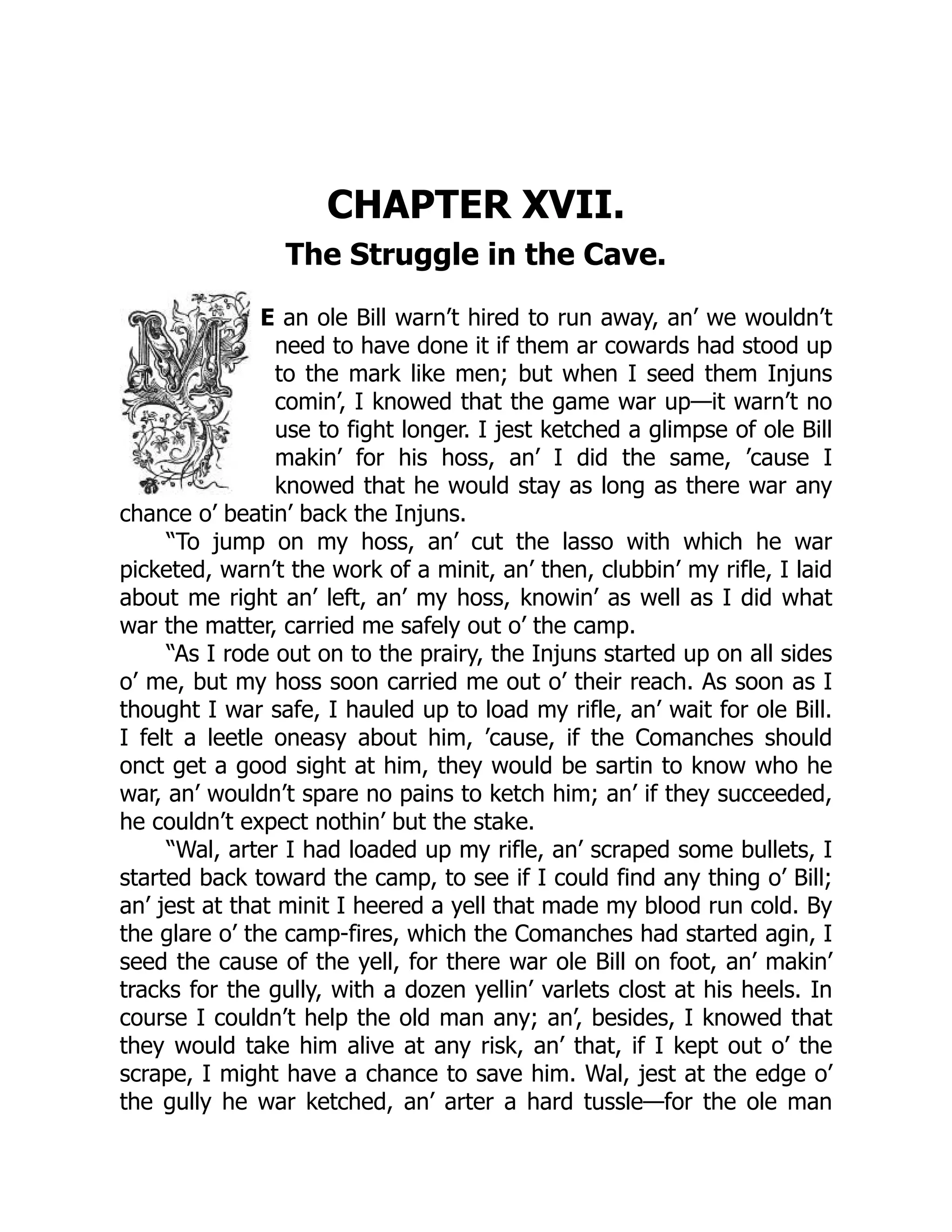 CHAPTER XVII.
The Struggle in the Cave.
E an ole Bill warn’t hired to run away, an’ we wouldn’t
need to have done it if them ar cowards had stood up
to the mark like men; but when I seed them Injuns
comin’, I knowed that the game war up—it warn’t no
use to fight longer. I jest ketched a glimpse of ole Bill
makin’ for his hoss, an’ I did the same, ’cause I
knowed that he would stay as long as there war any
chance o’ beatin’ back the Injuns.
“To jump on my hoss, an’ cut the lasso with which he war
picketed, warn’t the work of a minit, an’ then, clubbin’ my rifle, I laid
about me right an’ left, an’ my hoss, knowin’ as well as I did what
war the matter, carried me safely out o’ the camp.
“As I rode out on to the prairy, the Injuns started up on all sides
o’ me, but my hoss soon carried me out o’ their reach. As soon as I
thought I war safe, I hauled up to load my rifle, an’ wait for ole Bill.
I felt a leetle oneasy about him, ’cause, if the Comanches should
onct get a good sight at him, they would be sartin to know who he
war, an’ wouldn’t spare no pains to ketch him; an’ if they succeeded,
he couldn’t expect nothin’ but the stake.
“Wal, arter I had loaded up my rifle, an’ scraped some bullets, I
started back toward the camp, to see if I could find any thing o’ Bill;
an’ jest at that minit I heered a yell that made my blood run cold. By
the glare o’ the camp-fires, which the Comanches had started agin, I
seed the cause of the yell, for there war ole Bill on foot, an’ makin’
tracks for the gully, with a dozen yellin’ varlets clost at his heels. In
course I couldn’t help the old man any; an’, besides, I knowed that
they would take him alive at any risk, an’ that, if I kept out o’ the
scrape, I might have a chance to save him. Wal, jest at the edge o’
the gully he war ketched, an’ arter a hard tussle—for the ole man
 