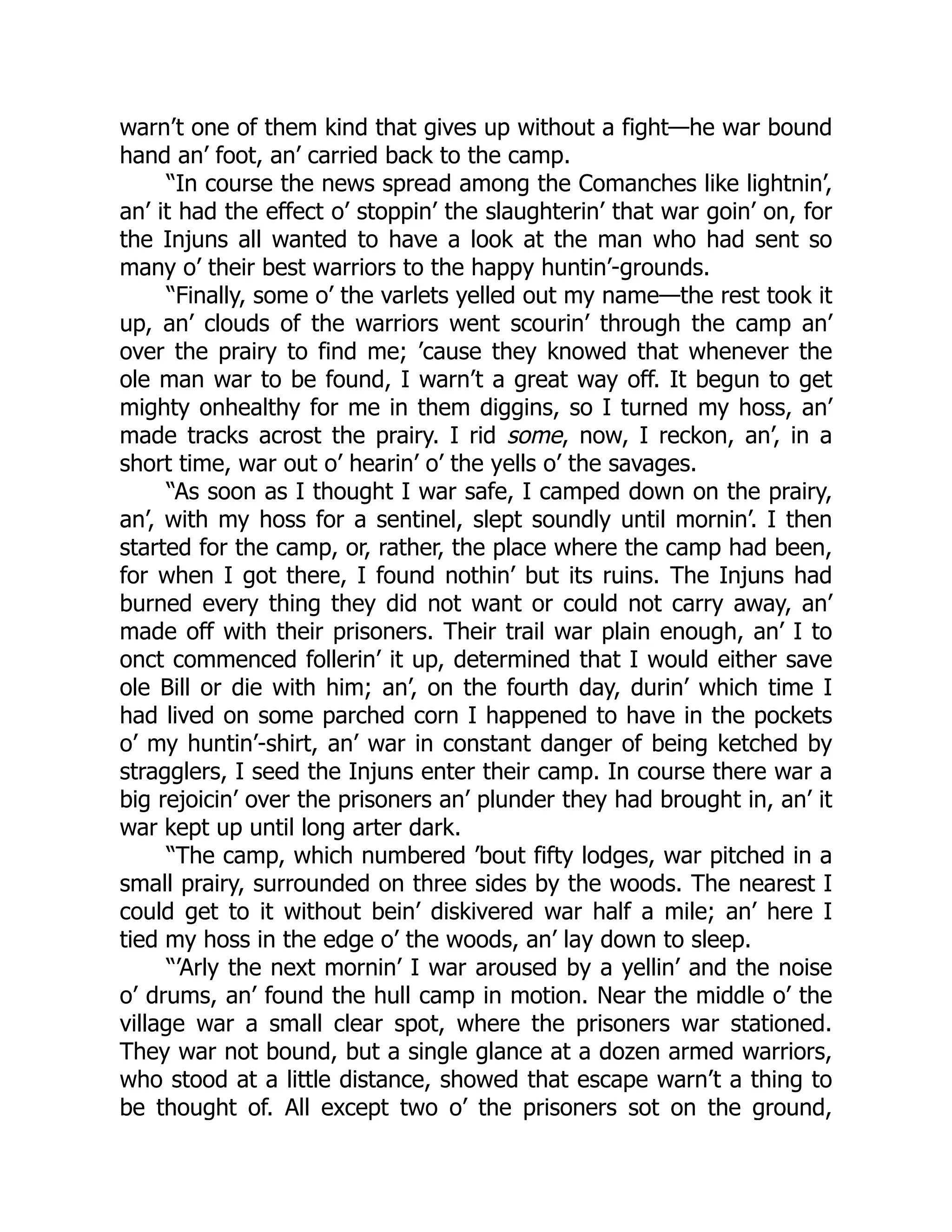warn’t one of them kind that gives up without a fight—he war bound
hand an’ foot, an’ carried back to the camp.
“In course the news spread among the Comanches like lightnin’,
an’ it had the effect o’ stoppin’ the slaughterin’ that war goin’ on, for
the Injuns all wanted to have a look at the man who had sent so
many o’ their best warriors to the happy huntin’-grounds.
“Finally, some o’ the varlets yelled out my name—the rest took it
up, an’ clouds of the warriors went scourin’ through the camp an’
over the prairy to find me; ’cause they knowed that whenever the
ole man war to be found, I warn’t a great way off. It begun to get
mighty onhealthy for me in them diggins, so I turned my hoss, an’
made tracks acrost the prairy. I rid some, now, I reckon, an’, in a
short time, war out o’ hearin’ o’ the yells o’ the savages.
“As soon as I thought I war safe, I camped down on the prairy,
an’, with my hoss for a sentinel, slept soundly until mornin’. I then
started for the camp, or, rather, the place where the camp had been,
for when I got there, I found nothin’ but its ruins. The Injuns had
burned every thing they did not want or could not carry away, an’
made off with their prisoners. Their trail war plain enough, an’ I to
onct commenced follerin’ it up, determined that I would either save
ole Bill or die with him; an’, on the fourth day, durin’ which time I
had lived on some parched corn I happened to have in the pockets
o’ my huntin’-shirt, an’ war in constant danger of being ketched by
stragglers, I seed the Injuns enter their camp. In course there war a
big rejoicin’ over the prisoners an’ plunder they had brought in, an’ it
war kept up until long arter dark.
“The camp, which numbered ’bout fifty lodges, war pitched in a
small prairy, surrounded on three sides by the woods. The nearest I
could get to it without bein’ diskivered war half a mile; an’ here I
tied my hoss in the edge o’ the woods, an’ lay down to sleep.
“’Arly the next mornin’ I war aroused by a yellin’ and the noise
o’ drums, an’ found the hull camp in motion. Near the middle o’ the
village war a small clear spot, where the prisoners war stationed.
They war not bound, but a single glance at a dozen armed warriors,
who stood at a little distance, showed that escape warn’t a thing to
be thought of. All except two o’ the prisoners sot on the ground,
 