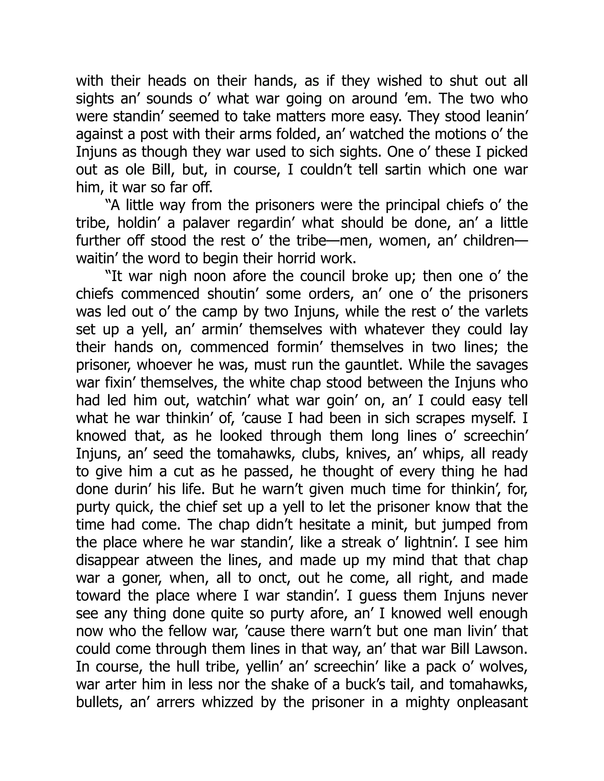 with their heads on their hands, as if they wished to shut out all
sights an’ sounds o’ what war going on around ’em. The two who
were standin’ seemed to take matters more easy. They stood leanin’
against a post with their arms folded, an’ watched the motions o’ the
Injuns as though they war used to sich sights. One o’ these I picked
out as ole Bill, but, in course, I couldn’t tell sartin which one war
him, it war so far off.
“A little way from the prisoners were the principal chiefs o’ the
tribe, holdin’ a palaver regardin’ what should be done, an’ a little
further off stood the rest o’ the tribe—men, women, an’ children—
waitin’ the word to begin their horrid work.
“It war nigh noon afore the council broke up; then one o’ the
chiefs commenced shoutin’ some orders, an’ one o’ the prisoners
was led out o’ the camp by two Injuns, while the rest o’ the varlets
set up a yell, an’ armin’ themselves with whatever they could lay
their hands on, commenced formin’ themselves in two lines; the
prisoner, whoever he was, must run the gauntlet. While the savages
war fixin’ themselves, the white chap stood between the Injuns who
had led him out, watchin’ what war goin’ on, an’ I could easy tell
what he war thinkin’ of, ’cause I had been in sich scrapes myself. I
knowed that, as he looked through them long lines o’ screechin’
Injuns, an’ seed the tomahawks, clubs, knives, an’ whips, all ready
to give him a cut as he passed, he thought of every thing he had
done durin’ his life. But he warn’t given much time for thinkin’, for,
purty quick, the chief set up a yell to let the prisoner know that the
time had come. The chap didn’t hesitate a minit, but jumped from
the place where he war standin’, like a streak o’ lightnin’. I see him
disappear atween the lines, and made up my mind that that chap
war a goner, when, all to onct, out he come, all right, and made
toward the place where I war standin’. I guess them Injuns never
see any thing done quite so purty afore, an’ I knowed well enough
now who the fellow war, ’cause there warn’t but one man livin’ that
could come through them lines in that way, an’ that war Bill Lawson.
In course, the hull tribe, yellin’ an’ screechin’ like a pack o’ wolves,
war arter him in less nor the shake of a buck’s tail, and tomahawks,
bullets, an’ arrers whizzed by the prisoner in a mighty onpleasant
 