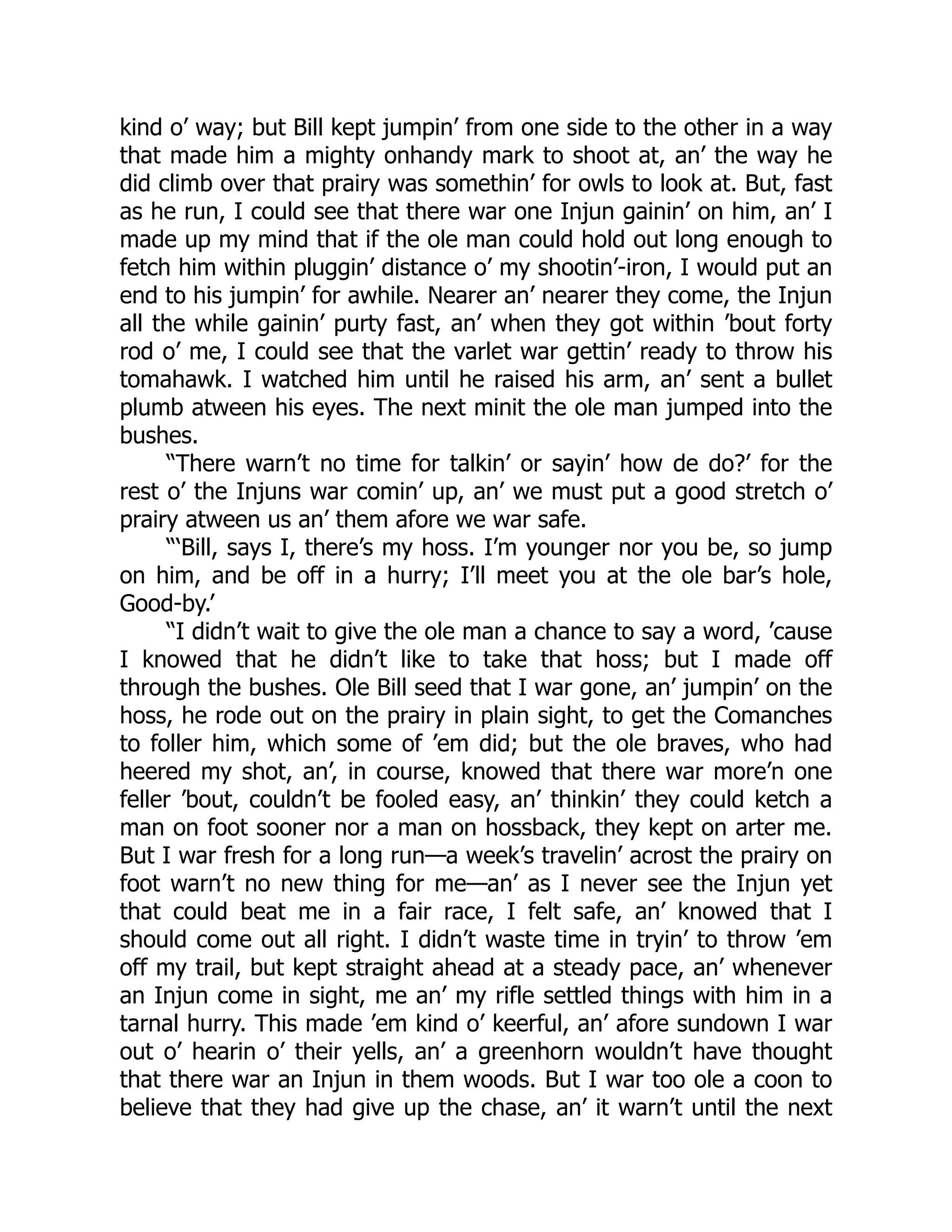 kind o’ way; but Bill kept jumpin’ from one side to the other in a way
that made him a mighty onhandy mark to shoot at, an’ the way he
did climb over that prairy was somethin’ for owls to look at. But, fast
as he run, I could see that there war one Injun gainin’ on him, an’ I
made up my mind that if the ole man could hold out long enough to
fetch him within pluggin’ distance o’ my shootin’-iron, I would put an
end to his jumpin’ for awhile. Nearer an’ nearer they come, the Injun
all the while gainin’ purty fast, an’ when they got within ’bout forty
rod o’ me, I could see that the varlet war gettin’ ready to throw his
tomahawk. I watched him until he raised his arm, an’ sent a bullet
plumb atween his eyes. The next minit the ole man jumped into the
bushes.
“There warn’t no time for talkin’ or sayin’ how de do?’ for the
rest o’ the Injuns war comin’ up, an’ we must put a good stretch o’
prairy atween us an’ them afore we war safe.
“‘Bill, says I, there’s my hoss. I’m younger nor you be, so jump
on him, and be off in a hurry; I’ll meet you at the ole bar’s hole,
Good-by.’
“I didn’t wait to give the ole man a chance to say a word, ’cause
I knowed that he didn’t like to take that hoss; but I made off
through the bushes. Ole Bill seed that I war gone, an’ jumpin’ on the
hoss, he rode out on the prairy in plain sight, to get the Comanches
to foller him, which some of ’em did; but the ole braves, who had
heered my shot, an’, in course, knowed that there war more’n one
feller ’bout, couldn’t be fooled easy, an’ thinkin’ they could ketch a
man on foot sooner nor a man on hossback, they kept on arter me.
But I war fresh for a long run—a week’s travelin’ acrost the prairy on
foot warn’t no new thing for me—an’ as I never see the Injun yet
that could beat me in a fair race, I felt safe, an’ knowed that I
should come out all right. I didn’t waste time in tryin’ to throw ’em
off my trail, but kept straight ahead at a steady pace, an’ whenever
an Injun come in sight, me an’ my rifle settled things with him in a
tarnal hurry. This made ’em kind o’ keerful, an’ afore sundown I war
out o’ hearin o’ their yells, an’ a greenhorn wouldn’t have thought
that there war an Injun in them woods. But I war too ole a coon to
believe that they had give up the chase, an’ it warn’t until the next
 