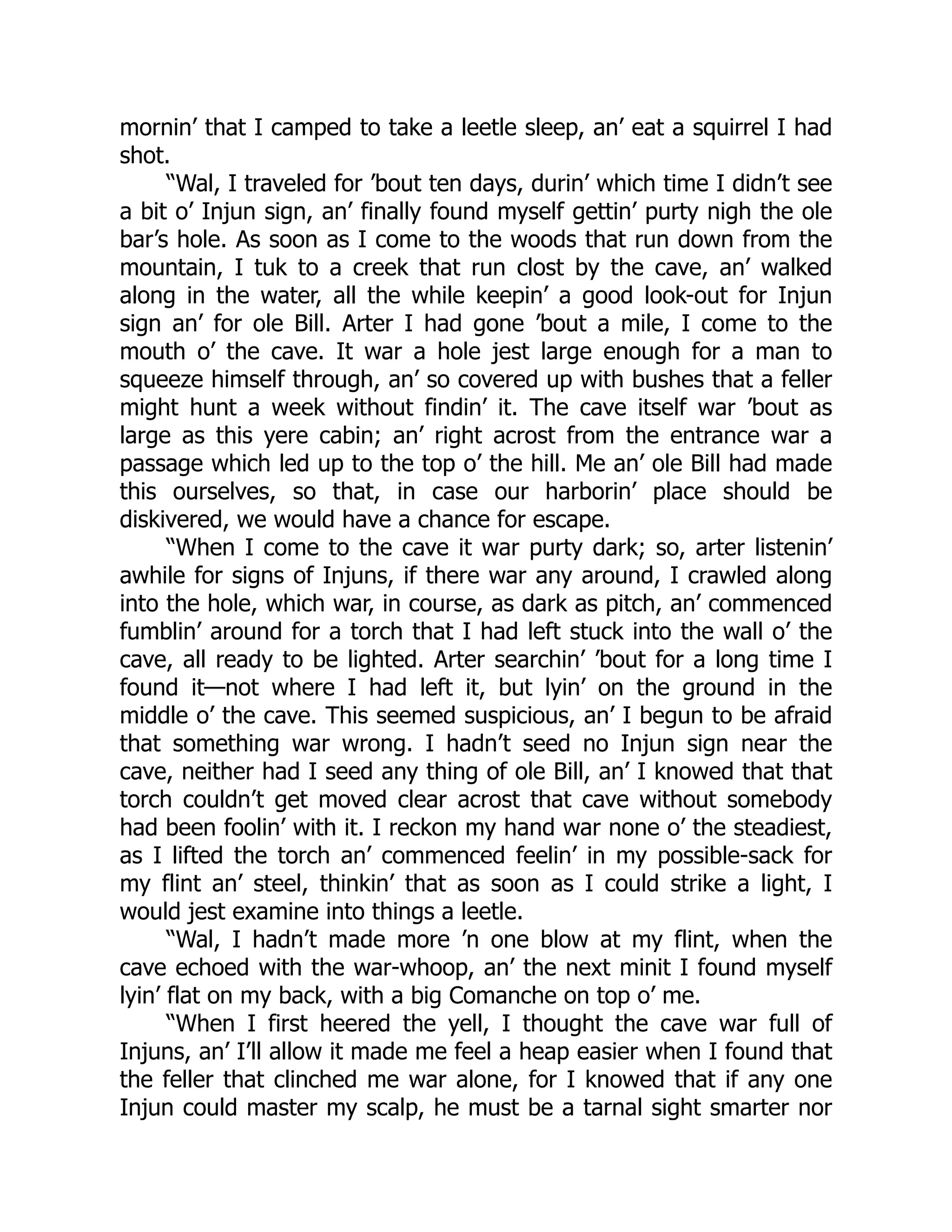mornin’ that I camped to take a leetle sleep, an’ eat a squirrel I had
shot.
“Wal, I traveled for ’bout ten days, durin’ which time I didn’t see
a bit o’ Injun sign, an’ finally found myself gettin’ purty nigh the ole
bar’s hole. As soon as I come to the woods that run down from the
mountain, I tuk to a creek that run clost by the cave, an’ walked
along in the water, all the while keepin’ a good look-out for Injun
sign an’ for ole Bill. Arter I had gone ’bout a mile, I come to the
mouth o’ the cave. It war a hole jest large enough for a man to
squeeze himself through, an’ so covered up with bushes that a feller
might hunt a week without findin’ it. The cave itself war ’bout as
large as this yere cabin; an’ right acrost from the entrance war a
passage which led up to the top o’ the hill. Me an’ ole Bill had made
this ourselves, so that, in case our harborin’ place should be
diskivered, we would have a chance for escape.
“When I come to the cave it war purty dark; so, arter listenin’
awhile for signs of Injuns, if there war any around, I crawled along
into the hole, which war, in course, as dark as pitch, an’ commenced
fumblin’ around for a torch that I had left stuck into the wall o’ the
cave, all ready to be lighted. Arter searchin’ ’bout for a long time I
found it—not where I had left it, but lyin’ on the ground in the
middle o’ the cave. This seemed suspicious, an’ I begun to be afraid
that something war wrong. I hadn’t seed no Injun sign near the
cave, neither had I seed any thing of ole Bill, an’ I knowed that that
torch couldn’t get moved clear acrost that cave without somebody
had been foolin’ with it. I reckon my hand war none o’ the steadiest,
as I lifted the torch an’ commenced feelin’ in my possible-sack for
my flint an’ steel, thinkin’ that as soon as I could strike a light, I
would jest examine into things a leetle.
“Wal, I hadn’t made more ’n one blow at my flint, when the
cave echoed with the war-whoop, an’ the next minit I found myself
lyin’ flat on my back, with a big Comanche on top o’ me.
“When I first heered the yell, I thought the cave war full of
Injuns, an’ I’ll allow it made me feel a heap easier when I found that
the feller that clinched me war alone, for I knowed that if any one
Injun could master my scalp, he must be a tarnal sight smarter nor
 