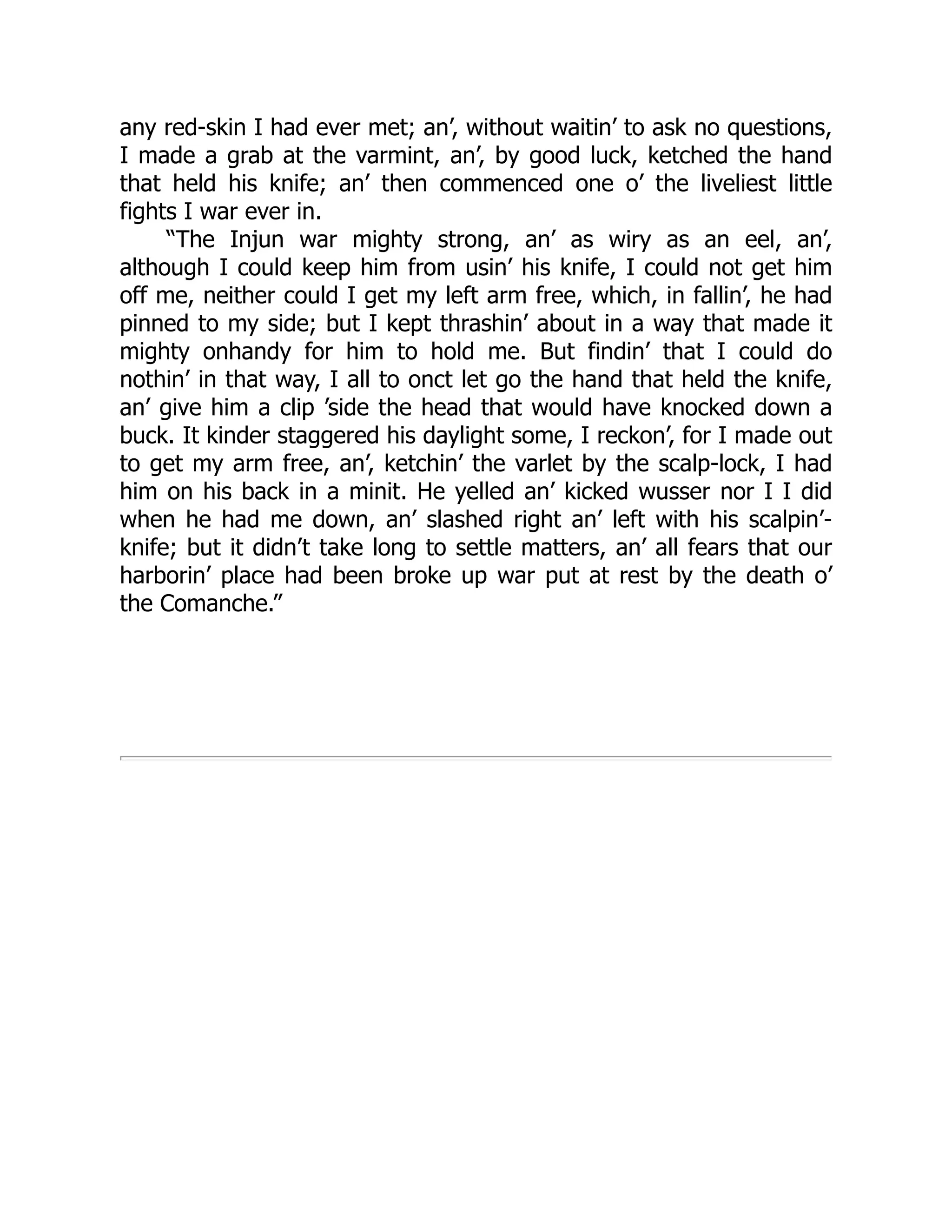 any red-skin I had ever met; an’, without waitin’ to ask no questions,
I made a grab at the varmint, an’, by good luck, ketched the hand
that held his knife; an’ then commenced one o’ the liveliest little
fights I war ever in.
“The Injun war mighty strong, an’ as wiry as an eel, an’,
although I could keep him from usin’ his knife, I could not get him
off me, neither could I get my left arm free, which, in fallin’, he had
pinned to my side; but I kept thrashin’ about in a way that made it
mighty onhandy for him to hold me. But findin’ that I could do
nothin’ in that way, I all to onct let go the hand that held the knife,
an’ give him a clip ’side the head that would have knocked down a
buck. It kinder staggered his daylight some, I reckon’, for I made out
to get my arm free, an’, ketchin’ the varlet by the scalp-lock, I had
him on his back in a minit. He yelled an’ kicked wusser nor I I did
when he had me down, an’ slashed right an’ left with his scalpin’-
knife; but it didn’t take long to settle matters, an’ all fears that our
harborin’ place had been broke up war put at rest by the death o’
the Comanche.”
 
