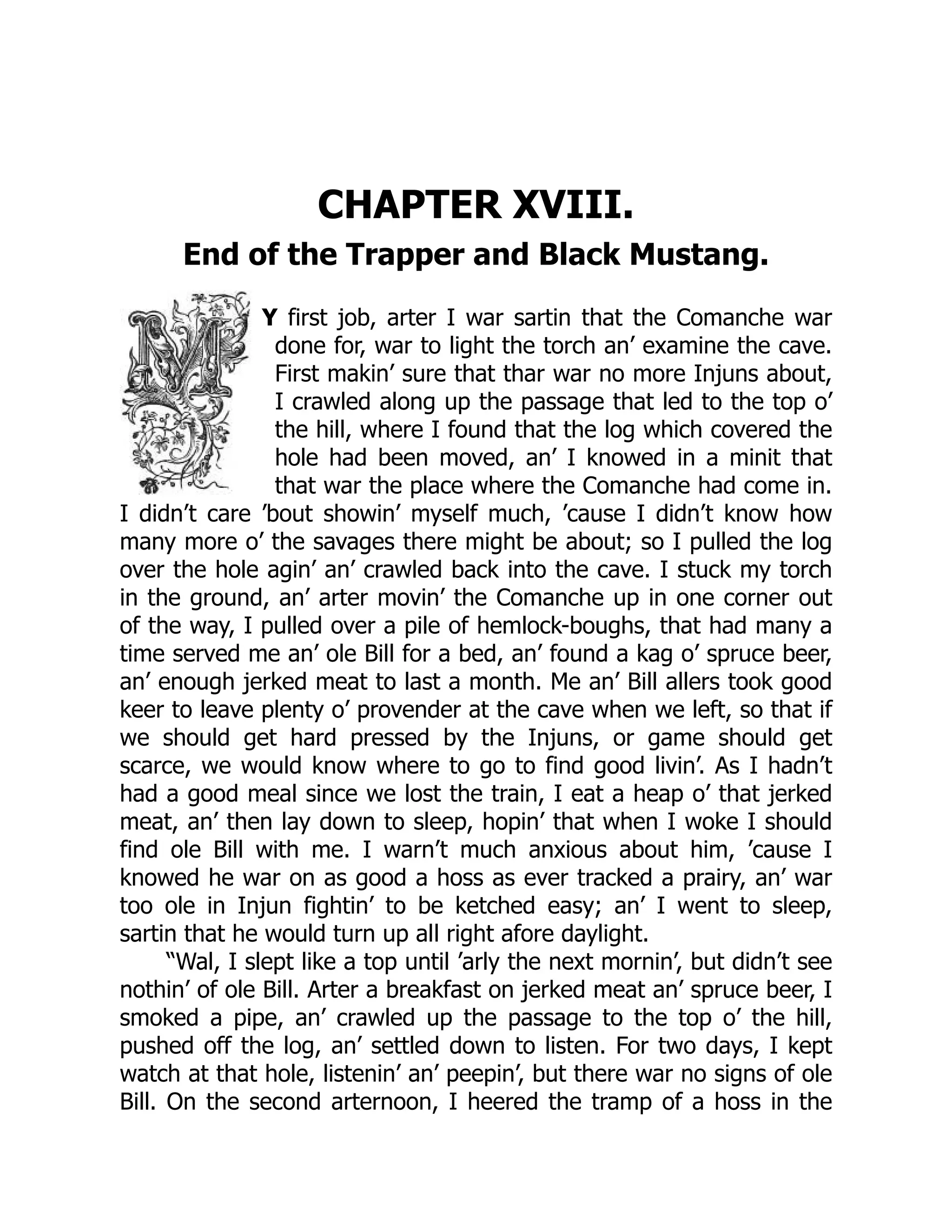 CHAPTER XVIII.
End of the Trapper and Black Mustang.
Y first job, arter I war sartin that the Comanche war
done for, war to light the torch an’ examine the cave.
First makin’ sure that thar war no more Injuns about,
I crawled along up the passage that led to the top o’
the hill, where I found that the log which covered the
hole had been moved, an’ I knowed in a minit that
that war the place where the Comanche had come in.
I didn’t care ’bout showin’ myself much, ’cause I didn’t know how
many more o’ the savages there might be about; so I pulled the log
over the hole agin’ an’ crawled back into the cave. I stuck my torch
in the ground, an’ arter movin’ the Comanche up in one corner out
of the way, I pulled over a pile of hemlock-boughs, that had many a
time served me an’ ole Bill for a bed, an’ found a kag o’ spruce beer,
an’ enough jerked meat to last a month. Me an’ Bill allers took good
keer to leave plenty o’ provender at the cave when we left, so that if
we should get hard pressed by the Injuns, or game should get
scarce, we would know where to go to find good livin’. As I hadn’t
had a good meal since we lost the train, I eat a heap o’ that jerked
meat, an’ then lay down to sleep, hopin’ that when I woke I should
find ole Bill with me. I warn’t much anxious about him, ’cause I
knowed he war on as good a hoss as ever tracked a prairy, an’ war
too ole in Injun fightin’ to be ketched easy; an’ I went to sleep,
sartin that he would turn up all right afore daylight.
“Wal, I slept like a top until ’arly the next mornin’, but didn’t see
nothin’ of ole Bill. Arter a breakfast on jerked meat an’ spruce beer, I
smoked a pipe, an’ crawled up the passage to the top o’ the hill,
pushed off the log, an’ settled down to listen. For two days, I kept
watch at that hole, listenin’ an’ peepin’, but there war no signs of ole
Bill. On the second arternoon, I heered the tramp of a hoss in the
 