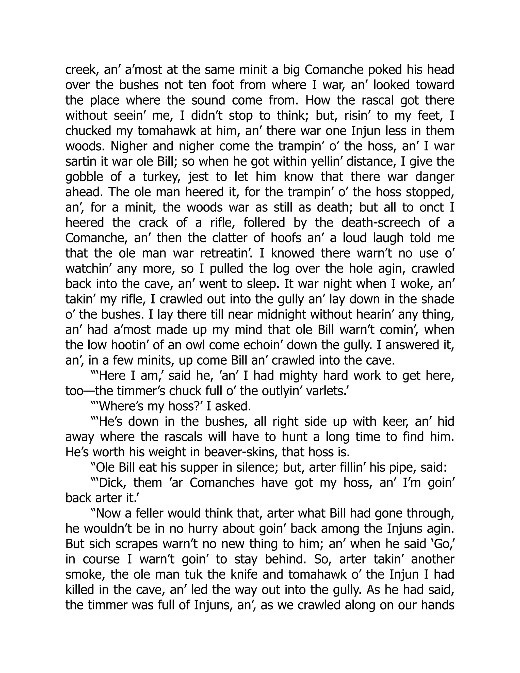 creek, an’ a’most at the same minit a big Comanche poked his head
over the bushes not ten foot from where I war, an’ looked toward
the place where the sound come from. How the rascal got there
without seein’ me, I didn’t stop to think; but, risin’ to my feet, I
chucked my tomahawk at him, an’ there war one Injun less in them
woods. Nigher and nigher come the trampin’ o’ the hoss, an’ I war
sartin it war ole Bill; so when he got within yellin’ distance, I give the
gobble of a turkey, jest to let him know that there war danger
ahead. The ole man heered it, for the trampin’ o’ the hoss stopped,
an’, for a minit, the woods war as still as death; but all to onct I
heered the crack of a rifle, follered by the death-screech of a
Comanche, an’ then the clatter of hoofs an’ a loud laugh told me
that the ole man war retreatin’. I knowed there warn’t no use o’
watchin’ any more, so I pulled the log over the hole agin, crawled
back into the cave, an’ went to sleep. It war night when I woke, an’
takin’ my rifle, I crawled out into the gully an’ lay down in the shade
o’ the bushes. I lay there till near midnight without hearin’ any thing,
an’ had a’most made up my mind that ole Bill warn’t comin’, when
the low hootin’ of an owl come echoin’ down the gully. I answered it,
an’, in a few minits, up come Bill an’ crawled into the cave.
“‘Here I am,’ said he, ’an’ I had mighty hard work to get here,
too—the timmer’s chuck full o’ the outlyin’ varlets.’
“‘Where’s my hoss?’ I asked.
“‘He’s down in the bushes, all right side up with keer, an’ hid
away where the rascals will have to hunt a long time to find him.
He’s worth his weight in beaver-skins, that hoss is.
“Ole Bill eat his supper in silence; but, arter fillin’ his pipe, said:
“‘Dick, them ’ar Comanches have got my hoss, an’ I’m goin’
back arter it.’
“Now a feller would think that, arter what Bill had gone through,
he wouldn’t be in no hurry about goin’ back among the Injuns agin.
But sich scrapes warn’t no new thing to him; an’ when he said ‘Go,’
in course I warn’t goin’ to stay behind. So, arter takin’ another
smoke, the ole man tuk the knife and tomahawk o’ the Injun I had
killed in the cave, an’ led the way out into the gully. As he had said,
the timmer was full of Injuns, an’, as we crawled along on our hands
 