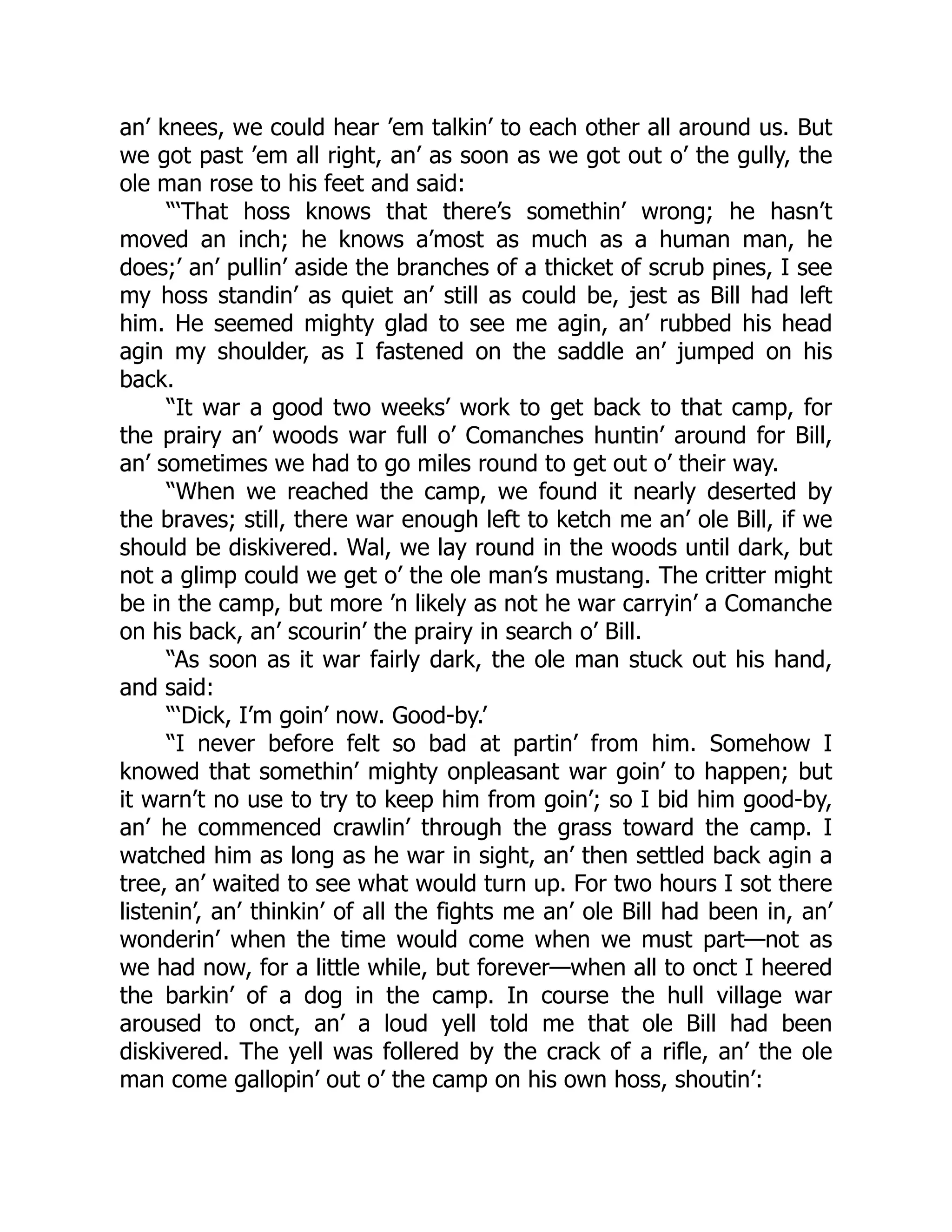an’ knees, we could hear ’em talkin’ to each other all around us. But
we got past ’em all right, an’ as soon as we got out o’ the gully, the
ole man rose to his feet and said:
“‘That hoss knows that there’s somethin’ wrong; he hasn’t
moved an inch; he knows a’most as much as a human man, he
does;’ an’ pullin’ aside the branches of a thicket of scrub pines, I see
my hoss standin’ as quiet an’ still as could be, jest as Bill had left
him. He seemed mighty glad to see me agin, an’ rubbed his head
agin my shoulder, as I fastened on the saddle an’ jumped on his
back.
“It war a good two weeks’ work to get back to that camp, for
the prairy an’ woods war full o’ Comanches huntin’ around for Bill,
an’ sometimes we had to go miles round to get out o’ their way.
“When we reached the camp, we found it nearly deserted by
the braves; still, there war enough left to ketch me an’ ole Bill, if we
should be diskivered. Wal, we lay round in the woods until dark, but
not a glimp could we get o’ the ole man’s mustang. The critter might
be in the camp, but more ’n likely as not he war carryin’ a Comanche
on his back, an’ scourin’ the prairy in search o’ Bill.
“As soon as it war fairly dark, the ole man stuck out his hand,
and said:
“‘Dick, I’m goin’ now. Good-by.’
“I never before felt so bad at partin’ from him. Somehow I
knowed that somethin’ mighty onpleasant war goin’ to happen; but
it warn’t no use to try to keep him from goin’; so I bid him good-by,
an’ he commenced crawlin’ through the grass toward the camp. I
watched him as long as he war in sight, an’ then settled back agin a
tree, an’ waited to see what would turn up. For two hours I sot there
listenin’, an’ thinkin’ of all the fights me an’ ole Bill had been in, an’
wonderin’ when the time would come when we must part—not as
we had now, for a little while, but forever—when all to onct I heered
the barkin’ of a dog in the camp. In course the hull village war
aroused to onct, an’ a loud yell told me that ole Bill had been
diskivered. The yell was follered by the crack of a rifle, an’ the ole
man come gallopin’ out o’ the camp on his own hoss, shoutin’:
 