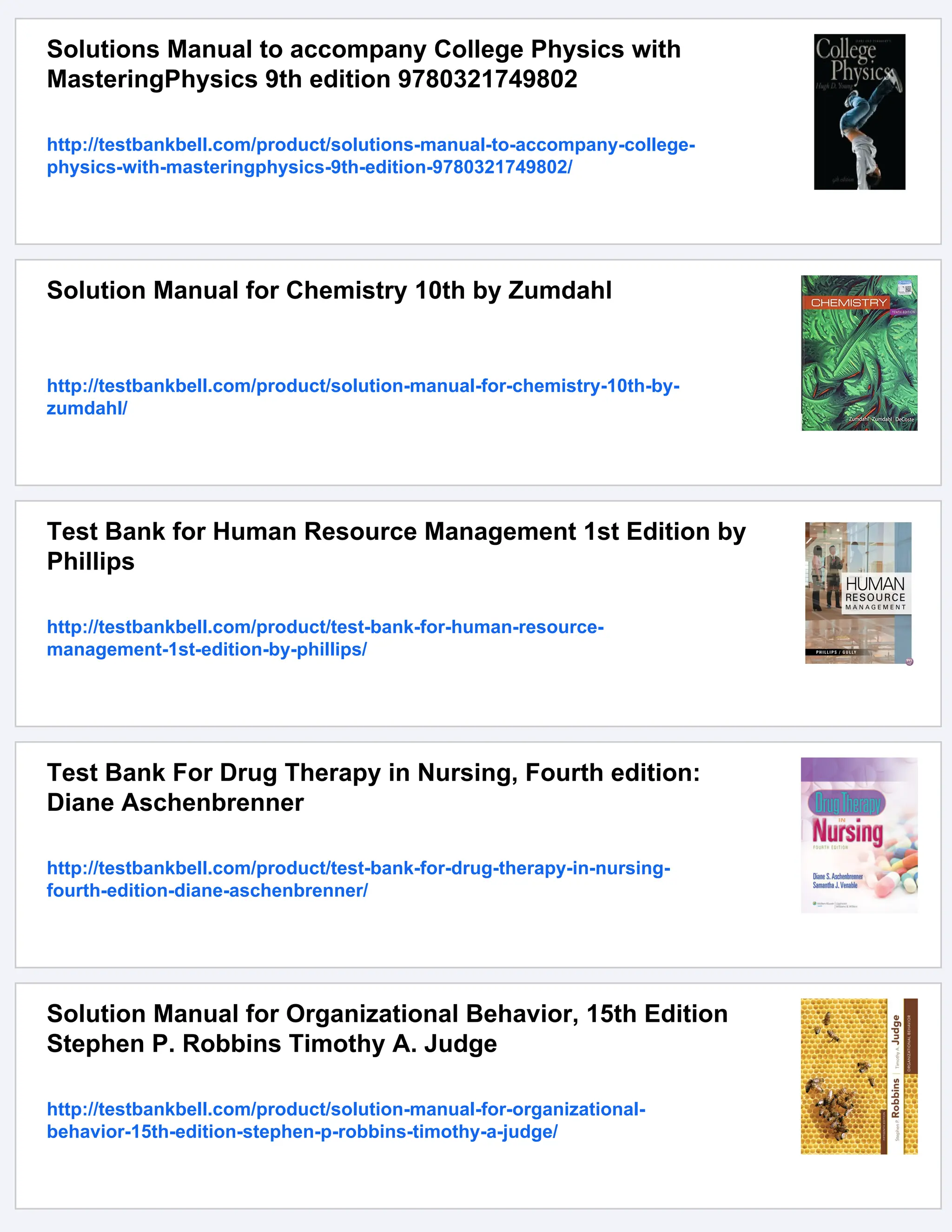 Solutions Manual to accompany College Physics with
MasteringPhysics 9th edition 9780321749802
http://testbankbell.com/product/solutions-manual-to-accompany-college-
physics-with-masteringphysics-9th-edition-9780321749802/
Solution Manual for Chemistry 10th by Zumdahl
http://testbankbell.com/product/solution-manual-for-chemistry-10th-by-
zumdahl/
Test Bank for Human Resource Management 1st Edition by
Phillips
http://testbankbell.com/product/test-bank-for-human-resource-
management-1st-edition-by-phillips/
Test Bank For Drug Therapy in Nursing, Fourth edition:
Diane Aschenbrenner
http://testbankbell.com/product/test-bank-for-drug-therapy-in-nursing-
fourth-edition-diane-aschenbrenner/
Solution Manual for Organizational Behavior, 15th Edition
Stephen P. Robbins Timothy A. Judge
http://testbankbell.com/product/solution-manual-for-organizational-
behavior-15th-edition-stephen-p-robbins-timothy-a-judge/
 