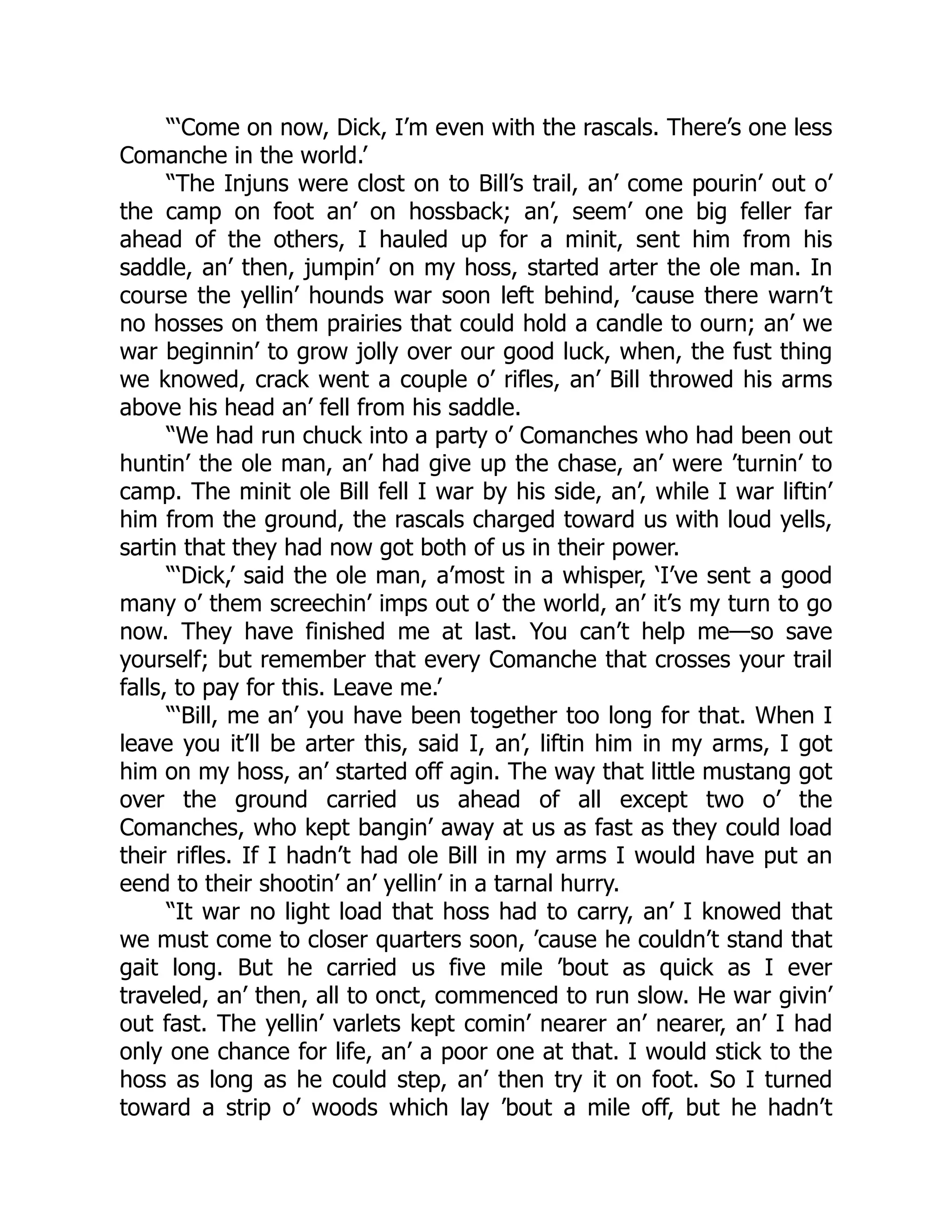 “‘Come on now, Dick, I’m even with the rascals. There’s one less
Comanche in the world.’
“The Injuns were clost on to Bill’s trail, an’ come pourin’ out o’
the camp on foot an’ on hossback; an’, seem’ one big feller far
ahead of the others, I hauled up for a minit, sent him from his
saddle, an’ then, jumpin’ on my hoss, started arter the ole man. In
course the yellin’ hounds war soon left behind, ’cause there warn’t
no hosses on them prairies that could hold a candle to ourn; an’ we
war beginnin’ to grow jolly over our good luck, when, the fust thing
we knowed, crack went a couple o’ rifles, an’ Bill throwed his arms
above his head an’ fell from his saddle.
“We had run chuck into a party o’ Comanches who had been out
huntin’ the ole man, an’ had give up the chase, an’ were ’turnin’ to
camp. The minit ole Bill fell I war by his side, an’, while I war liftin’
him from the ground, the rascals charged toward us with loud yells,
sartin that they had now got both of us in their power.
“‘Dick,’ said the ole man, a’most in a whisper, ‘I’ve sent a good
many o’ them screechin’ imps out o’ the world, an’ it’s my turn to go
now. They have finished me at last. You can’t help me—so save
yourself; but remember that every Comanche that crosses your trail
falls, to pay for this. Leave me.’
“‘Bill, me an’ you have been together too long for that. When I
leave you it’ll be arter this, said I, an’, liftin him in my arms, I got
him on my hoss, an’ started off agin. The way that little mustang got
over the ground carried us ahead of all except two o’ the
Comanches, who kept bangin’ away at us as fast as they could load
their rifles. If I hadn’t had ole Bill in my arms I would have put an
eend to their shootin’ an’ yellin’ in a tarnal hurry.
“It war no light load that hoss had to carry, an’ I knowed that
we must come to closer quarters soon, ’cause he couldn’t stand that
gait long. But he carried us five mile ’bout as quick as I ever
traveled, an’ then, all to onct, commenced to run slow. He war givin’
out fast. The yellin’ varlets kept comin’ nearer an’ nearer, an’ I had
only one chance for life, an’ a poor one at that. I would stick to the
hoss as long as he could step, an’ then try it on foot. So I turned
toward a strip o’ woods which lay ’bout a mile off, but he hadn’t
 