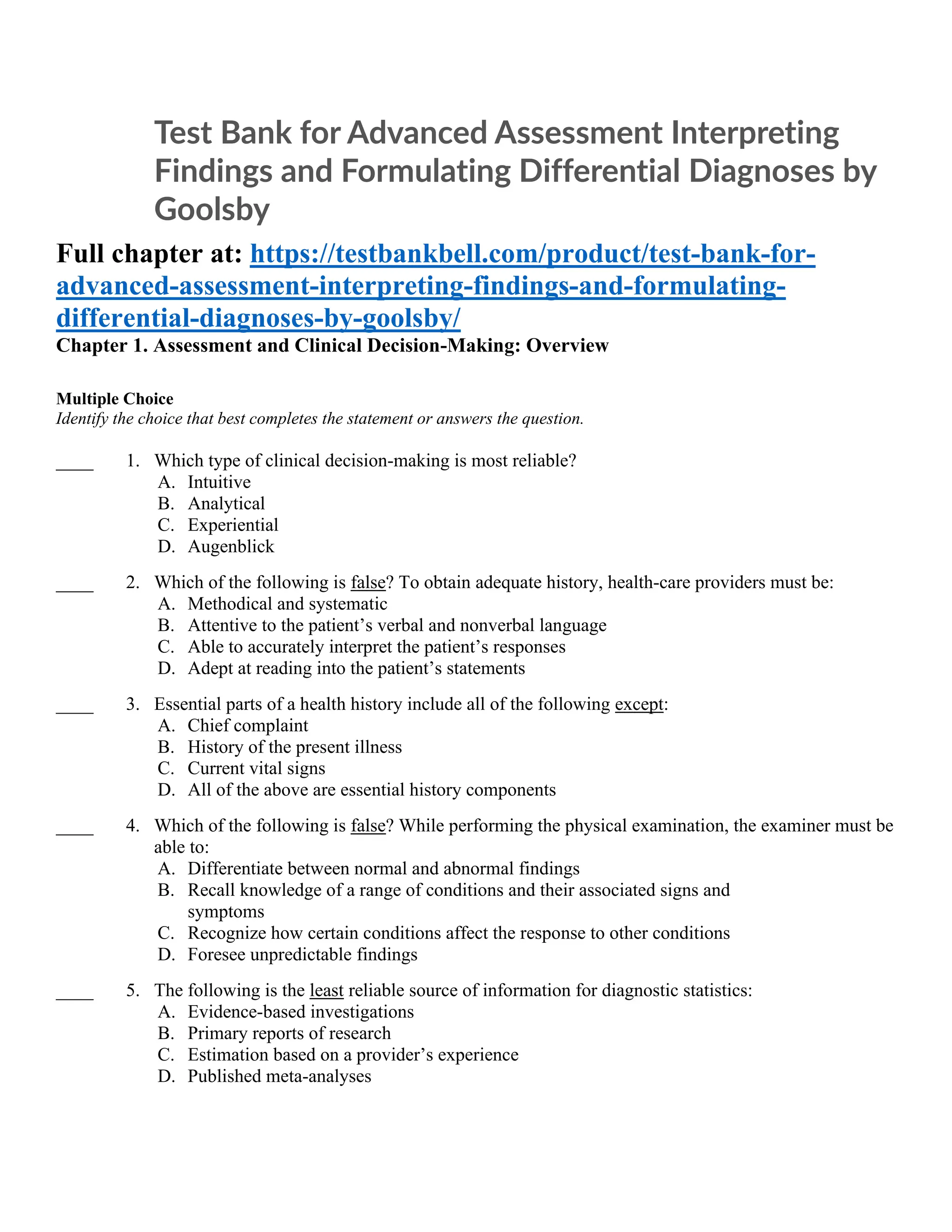 Test Bank for Advanced Assessment Interpreting
Findings and Formulating Differential Diagnoses by
Goolsby
Full chapter at: https://testbankbell.com/product/test-bank-for-
advanced-assessment-interpreting-findings-and-formulating-
differential-diagnoses-by-goolsby/
Chapter 1. Assessment and Clinical Decision-Making: Overview
Multiple Choice
Identify the choice that best completes the statement or answers the question.
____ 1. Which type of clinical decision-making is most reliable?
A. Intuitive
B. Analytical
C. Experiential
D. Augenblick
____ 2. Which of the following is false? To obtain adequate history, health-care providers must be:
A. Methodical and systematic
B. Attentive to the patient’s verbal and nonverbal language
C. Able to accurately interpret the patient’s responses
D. Adept at reading into the patient’s statements
____ 3. Essential parts of a health history include all of the following except:
A. Chief complaint
B. History of the present illness
C. Current vital signs
D. All of the above are essential history components
____ 4. Which of the following is false? While performing the physical examination, the examiner must be
able to:
A. Differentiate between normal and abnormal findings
B. Recall knowledge of a range of conditions and their associated signs and
symptoms
C. Recognize how certain conditions affect the response to other conditions
D. Foresee unpredictable findings
____ 5. The following is the least reliable source of information for diagnostic statistics:
A. Evidence-based investigations
B. Primary reports of research
C. Estimation based on a provider’s experience
D. Published meta-analyses
 