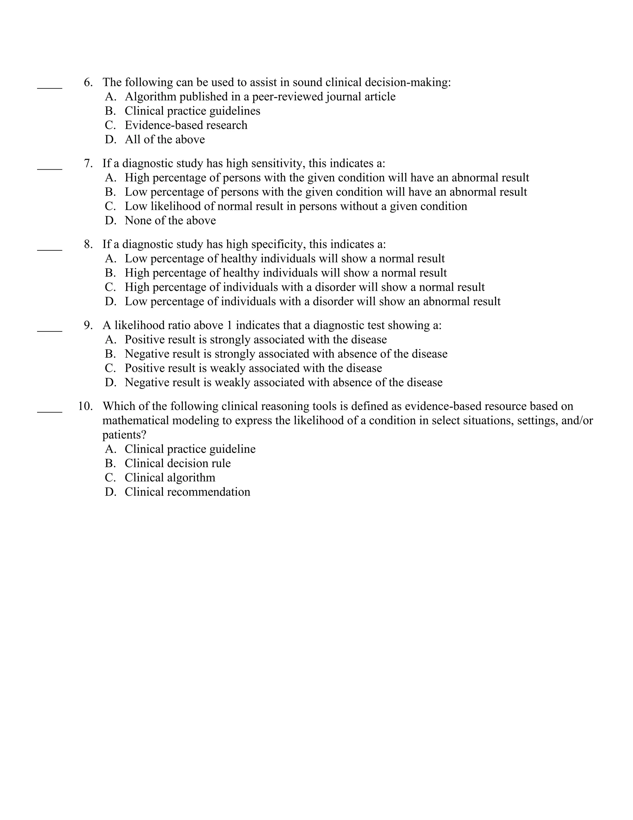 ____ 6. The following can be used to assist in sound clinical decision-making:
A. Algorithm published in a peer-reviewed journal article
B. Clinical practice guidelines
C. Evidence-based research
D. All of the above
____ 7. If a diagnostic study has high sensitivity, this indicates a:
A. High percentage of persons with the given condition will have an abnormal result
B. Low percentage of persons with the given condition will have an abnormal result
C. Low likelihood of normal result in persons without a given condition
D. None of the above
____ 8. If a diagnostic study has high specificity, this indicates a:
A. Low percentage of healthy individuals will show a normal result
B. High percentage of healthy individuals will show a normal result
C. High percentage of individuals with a disorder will show a normal result
D. Low percentage of individuals with a disorder will show an abnormal result
____ 9. A likelihood ratio above 1 indicates that a diagnostic test showing a:
A. Positive result is strongly associated with the disease
B. Negative result is strongly associated with absence of the disease
C. Positive result is weakly associated with the disease
D. Negative result is weakly associated with absence of the disease
____ 10. Which of the following clinical reasoning tools is defined as evidence-based resource based on
mathematical modeling to express the likelihood of a condition in select situations, settings, and/or
patients?
A. Clinical practice guideline
B. Clinical decision rule
C. Clinical algorithm
D. Clinical recommendation
 