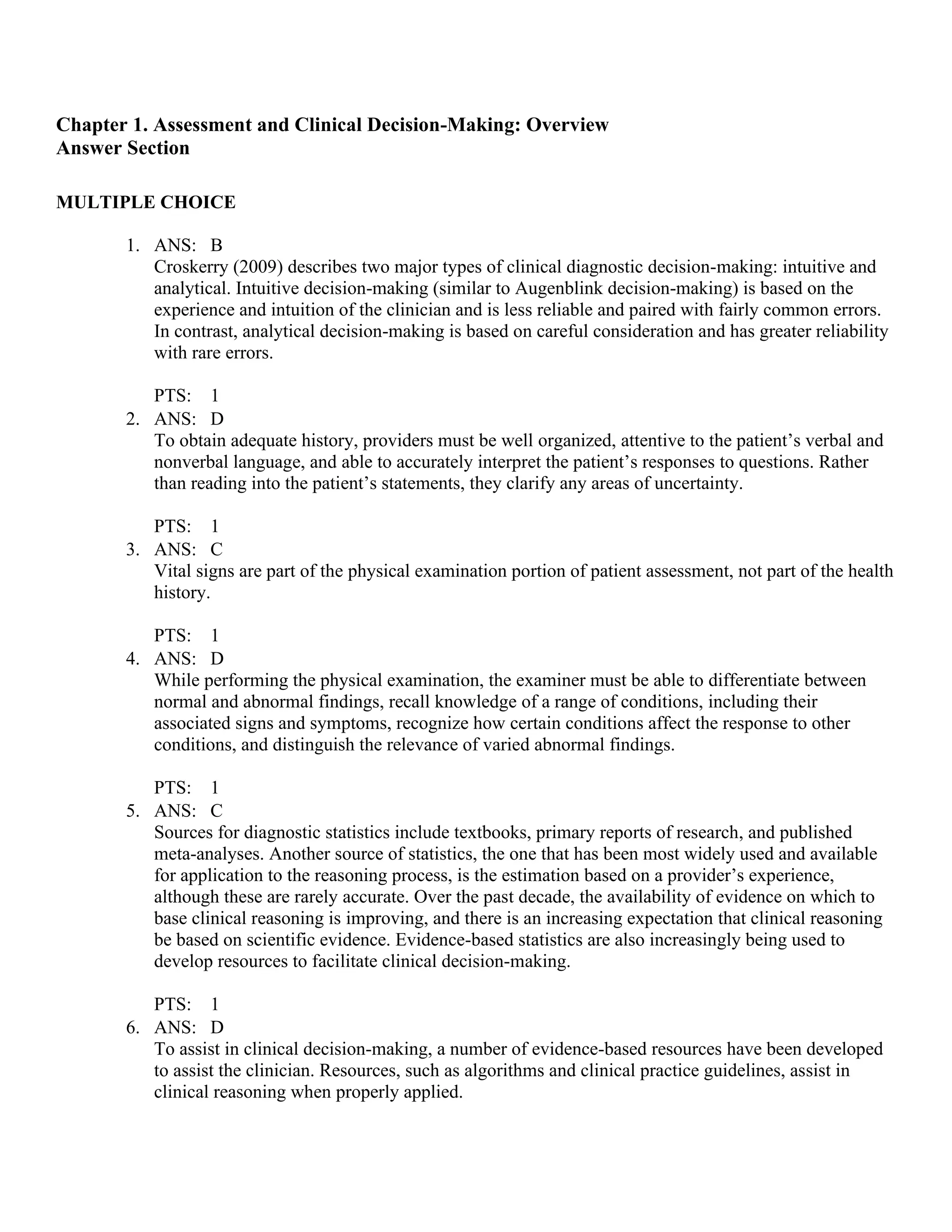 Chapter 1. Assessment and Clinical Decision-Making: Overview
Answer Section
MULTIPLE CHOICE
1. ANS: B
Croskerry (2009) describes two major types of clinical diagnostic decision-making: intuitive and
analytical. Intuitive decision-making (similar to Augenblink decision-making) is based on the
experience and intuition of the clinician and is less reliable and paired with fairly common errors.
In contrast, analytical decision-making is based on careful consideration and has greater reliability
with rare errors.
PTS: 1
2. ANS: D
To obtain adequate history, providers must be well organized, attentive to the patient’s verbal and
nonverbal language, and able to accurately interpret the patient’s responses to questions. Rather
than reading into the patient’s statements, they clarify any areas of uncertainty.
PTS: 1
3. ANS: C
Vital signs are part of the physical examination portion of patient assessment, not part of the health
history.
PTS: 1
4. ANS: D
While performing the physical examination, the examiner must be able to differentiate between
normal and abnormal findings, recall knowledge of a range of conditions, including their
associated signs and symptoms, recognize how certain conditions affect the response to other
conditions, and distinguish the relevance of varied abnormal findings.
PTS: 1
5. ANS: C
Sources for diagnostic statistics include textbooks, primary reports of research, and published
meta-analyses. Another source of statistics, the one that has been most widely used and available
for application to the reasoning process, is the estimation based on a provider’s experience,
although these are rarely accurate. Over the past decade, the availability of evidence on which to
base clinical reasoning is improving, and there is an increasing expectation that clinical reasoning
be based on scientific evidence. Evidence-based statistics are also increasingly being used to
develop resources to facilitate clinical decision-making.
PTS: 1
6. ANS: D
To assist in clinical decision-making, a number of evidence-based resources have been developed
to assist the clinician. Resources, such as algorithms and clinical practice guidelines, assist in
clinical reasoning when properly applied.
 