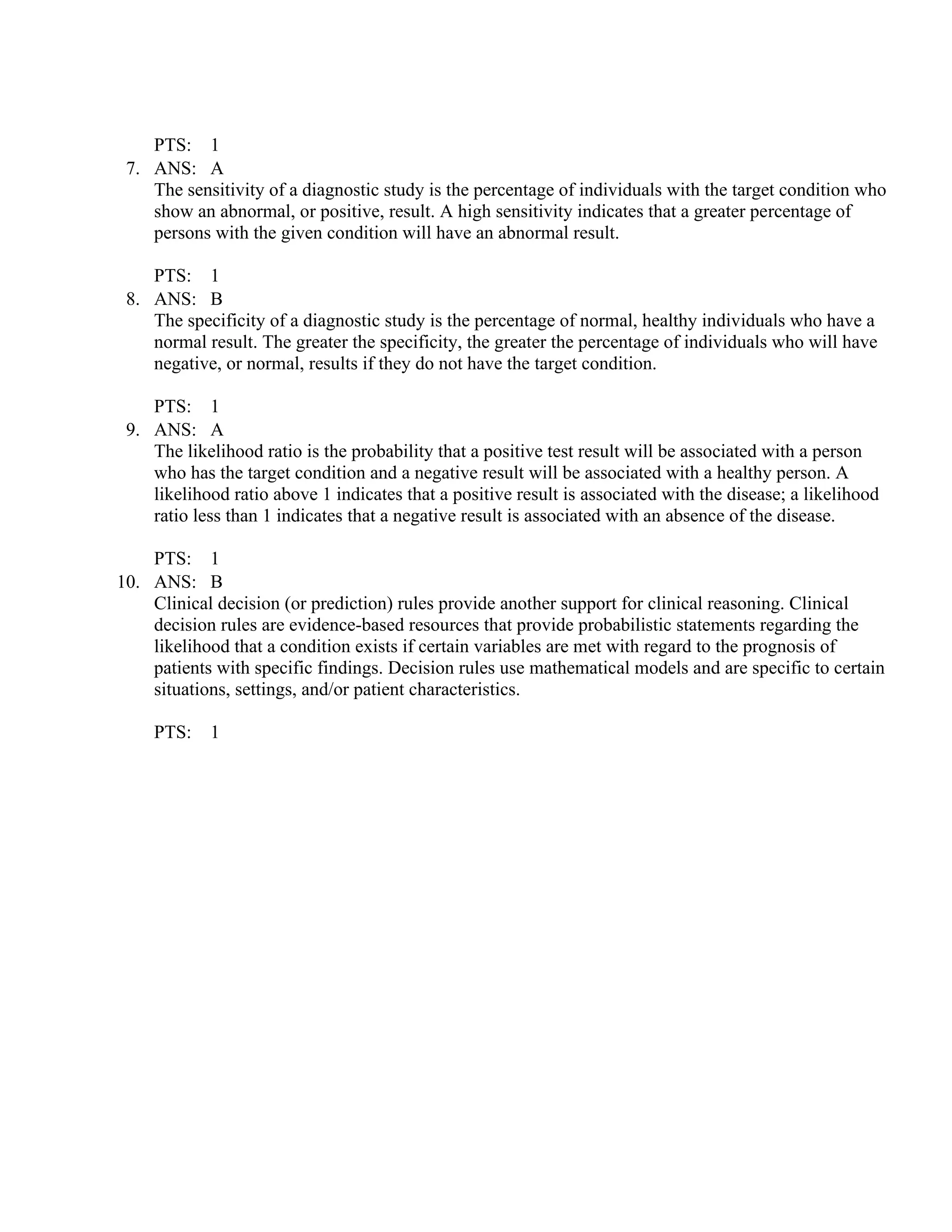 PTS: 1
7. ANS: A
The sensitivity of a diagnostic study is the percentage of individuals with the target condition who
show an abnormal, or positive, result. A high sensitivity indicates that a greater percentage of
persons with the given condition will have an abnormal result.
PTS: 1
8. ANS: B
The specificity of a diagnostic study is the percentage of normal, healthy individuals who have a
normal result. The greater the specificity, the greater the percentage of individuals who will have
negative, or normal, results if they do not have the target condition.
PTS: 1
9. ANS: A
The likelihood ratio is the probability that a positive test result will be associated with a person
who has the target condition and a negative result will be associated with a healthy person. A
likelihood ratio above 1 indicates that a positive result is associated with the disease; a likelihood
ratio less than 1 indicates that a negative result is associated with an absence of the disease.
PTS: 1
10. ANS: B
Clinical decision (or prediction) rules provide another support for clinical reasoning. Clinical
decision rules are evidence-based resources that provide probabilistic statements regarding the
likelihood that a condition exists if certain variables are met with regard to the prognosis of
patients with specific findings. Decision rules use mathematical models and are specific to certain
situations, settings, and/or patient characteristics.
PTS: 1
 