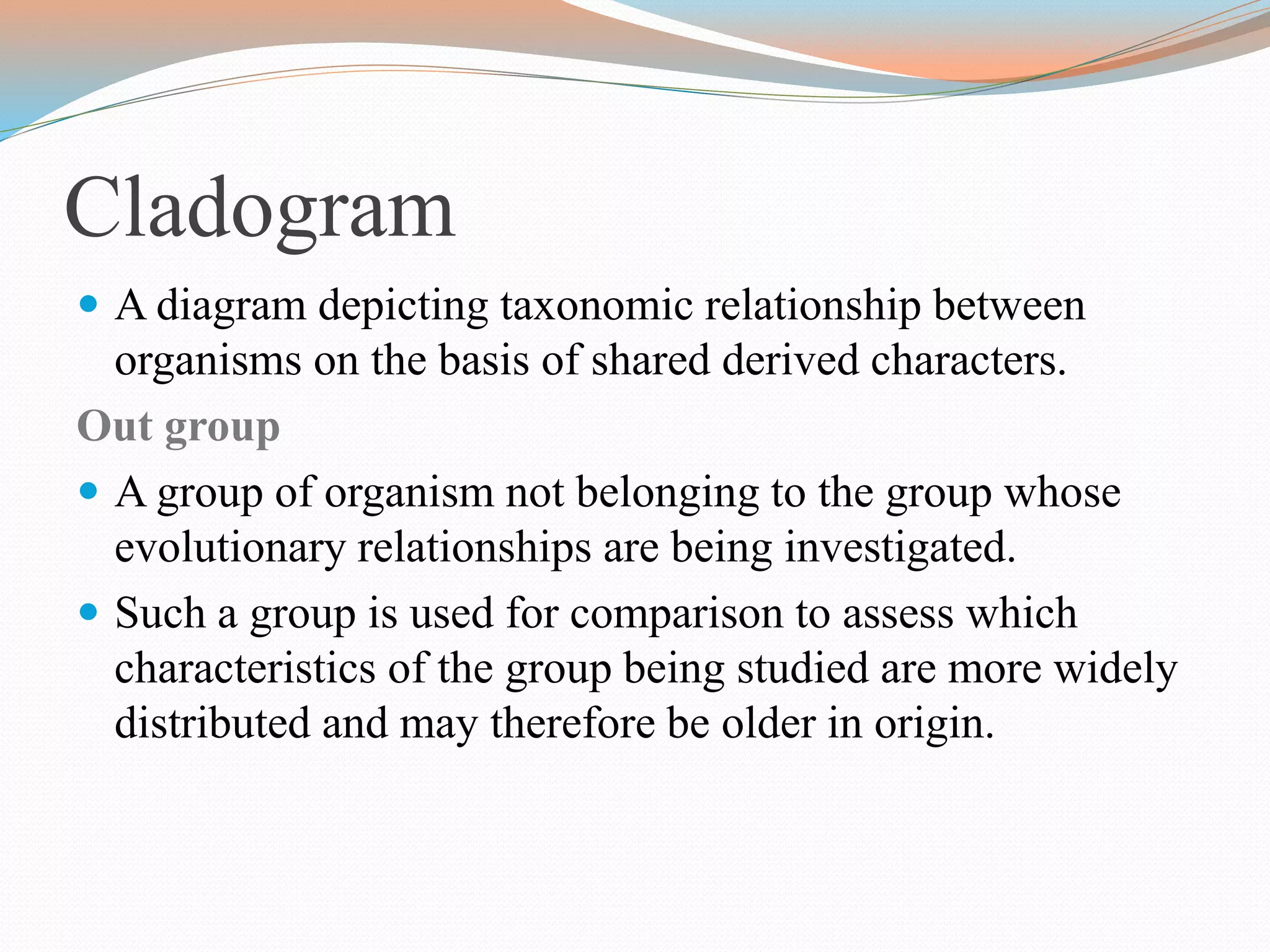 Cladogram
 A diagram depicting taxonomic relationship between
organisms on the basis of shared derived characters.
Out group
 A group of organism not belonging to the group whose
evolutionary relationships are being investigated.
 Such a group is used for comparison to assess which
characteristics of the group being studied are more widely
distributed and may therefore be older in origin.
 