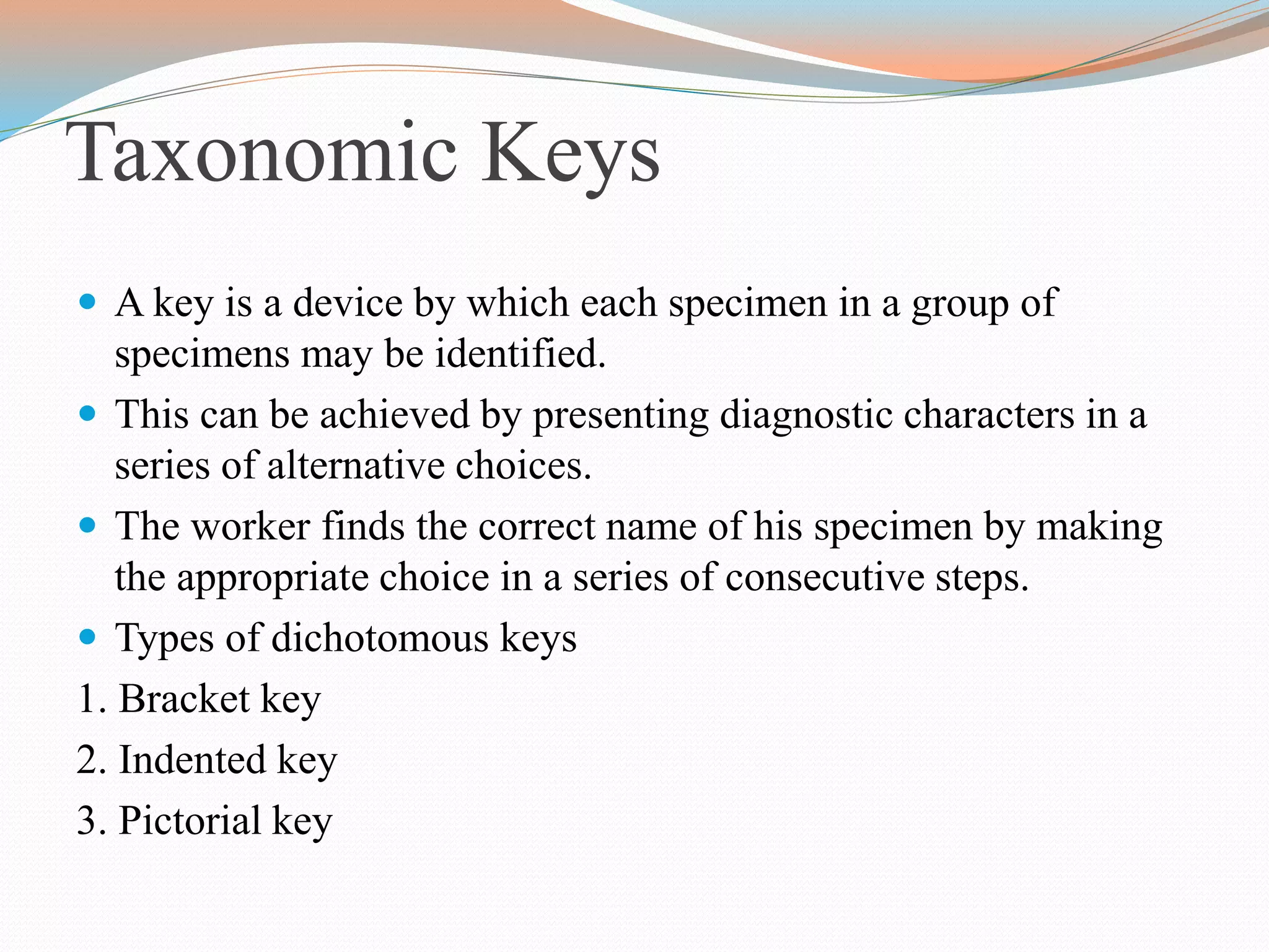 Taxonomic Keys
 A key is a device by which each specimen in a group of
specimens may be identified.
 This can be achieved by presenting diagnostic characters in a
series of alternative choices.
 The worker finds the correct name of his specimen by making
the appropriate choice in a series of consecutive steps.
 Types of dichotomous keys
1. Bracket key
2. Indented key
3. Pictorial key
 