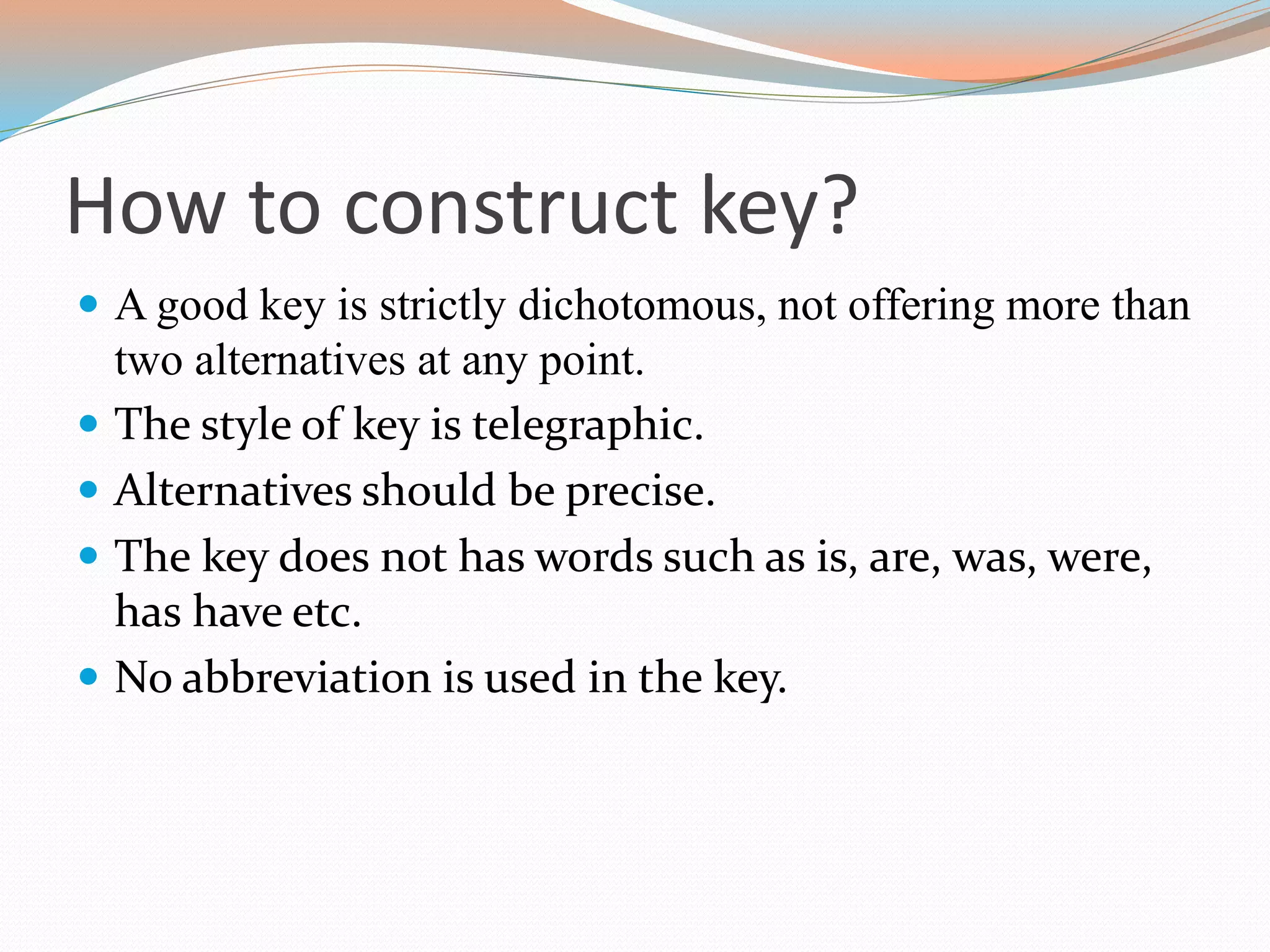 How to construct key?
 A good key is strictly dichotomous, not offering more than
two alternatives at any point.
 The style of key is telegraphic.
 Alternatives should be precise.
 The key does not has words such as is, are, was, were,
has have etc.
 No abbreviation is used in the key.
 