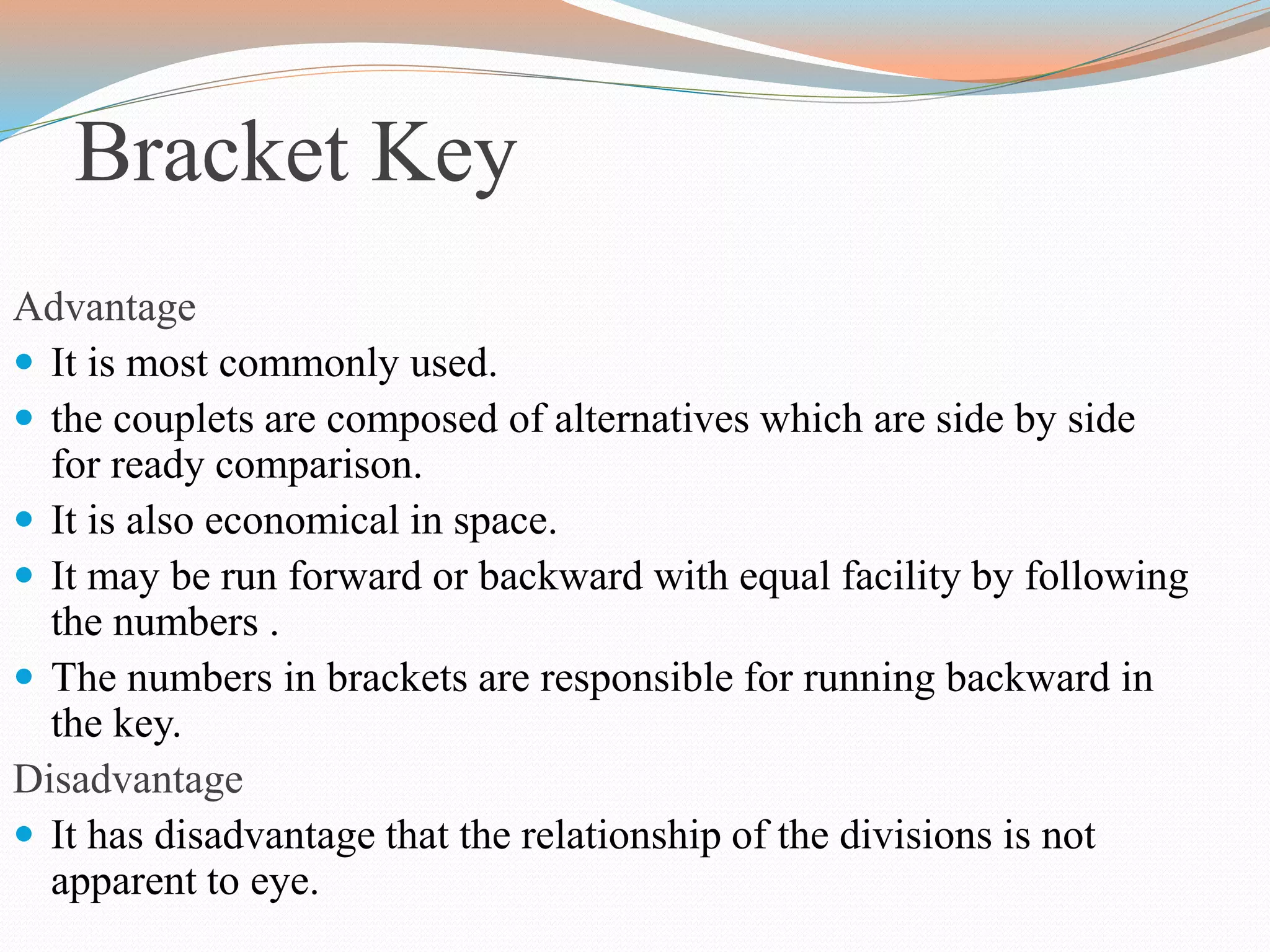 Bracket Key
Advantage
 It is most commonly used.
 the couplets are composed of alternatives which are side by side
for ready comparison.
 It is also economical in space.
 It may be run forward or backward with equal facility by following
the numbers .
 The numbers in brackets are responsible for running backward in
the key.
Disadvantage
 It has disadvantage that the relationship of the divisions is not
apparent to eye.
 