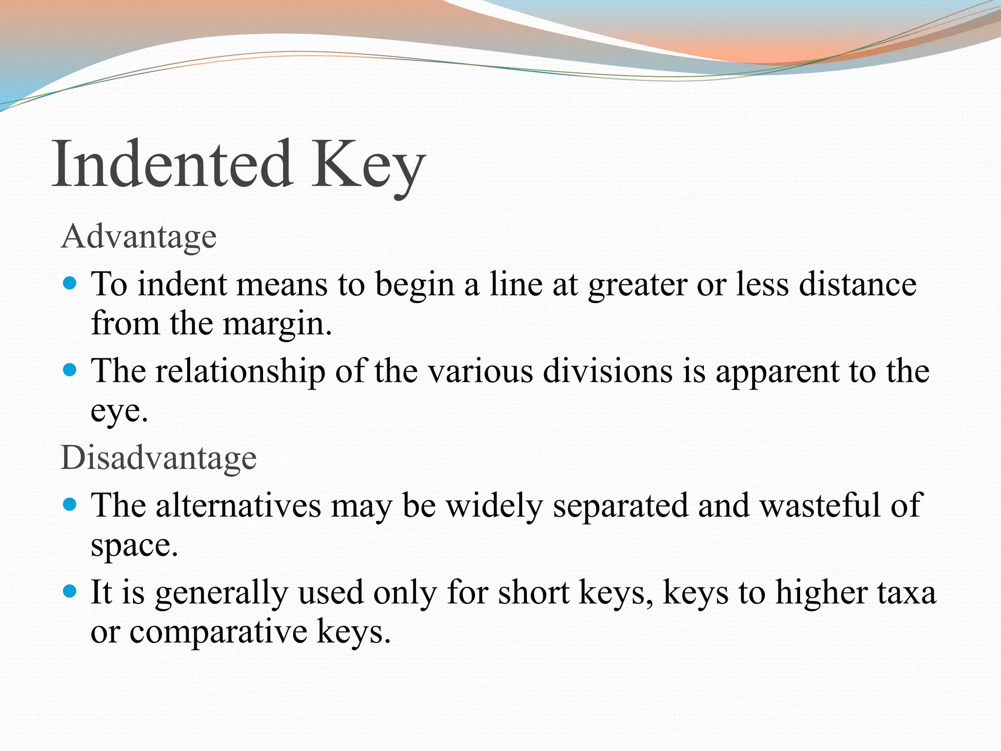 Indented Key
Advantage
 To indent means to begin a line at greater or less distance
from the margin.
 The relationship of the various divisions is apparent to the
eye.
Disadvantage
 The alternatives may be widely separated and wasteful of
space.
 It is generally used only for short keys, keys to higher taxa
or comparative keys.
 