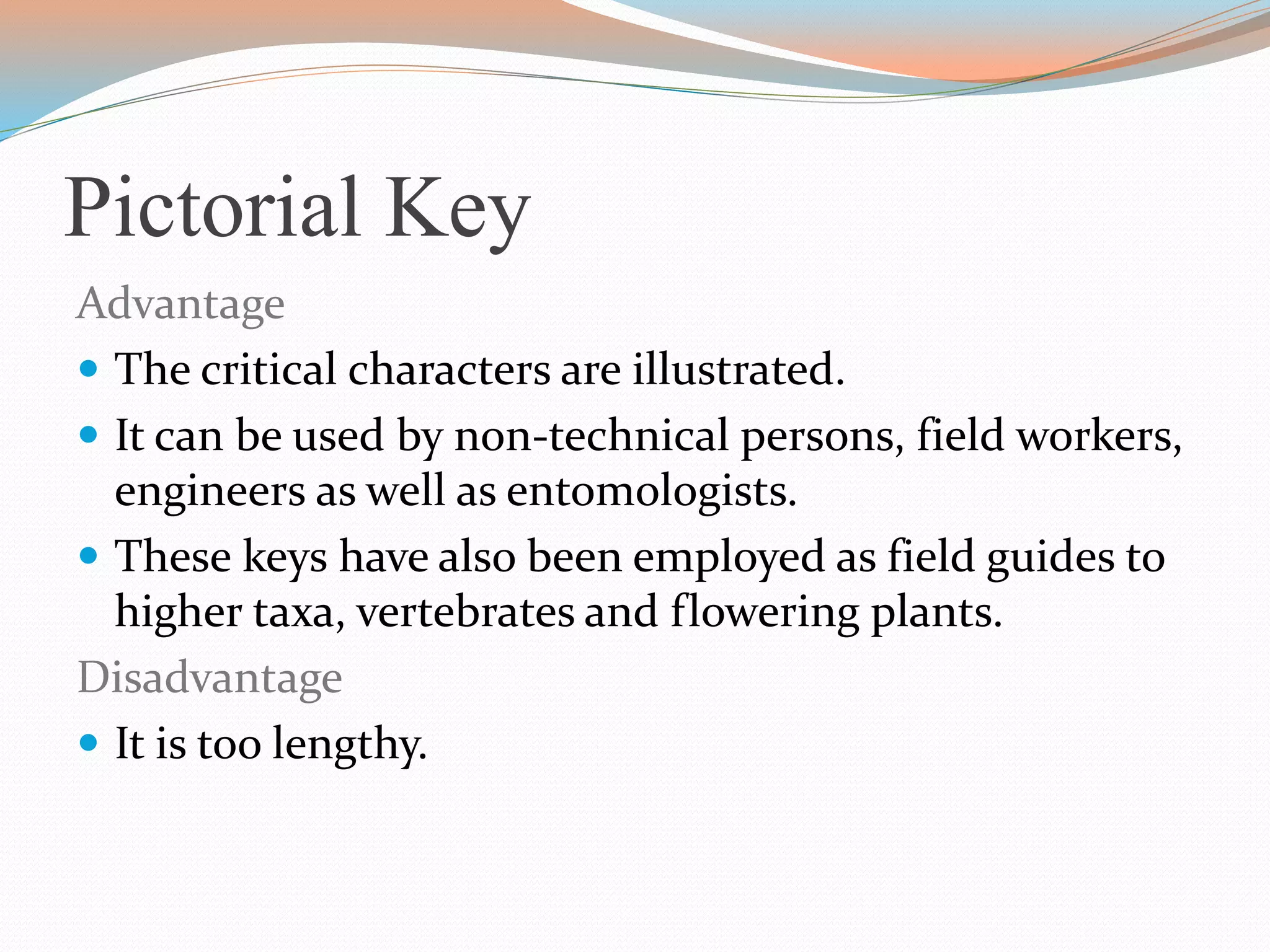 Pictorial Key
Advantage
 The critical characters are illustrated.
 It can be used by non-technical persons, field workers,
engineers as well as entomologists.
 These keys have also been employed as field guides to
higher taxa, vertebrates and flowering plants.
Disadvantage
 It is too lengthy.
 