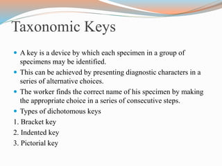 Taxonomic Keys
 A key is a device by which each specimen in a group of
specimens may be identified.
 This can be achieved by presenting diagnostic characters in a
series of alternative choices.
 The worker finds the correct name of his specimen by making
the appropriate choice in a series of consecutive steps.
 Types of dichotomous keys
1. Bracket key
2. Indented key
3. Pictorial key
 