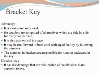 Bracket Key
Advantage
 It is most commonly used.
 the couplets are composed of alternatives which are side by side
for ready comparison.
 It is also economical in space.
 It may be run forward or backward with equal facility by following
the numbers .
 The numbers in brackets are responsible for running backward in
the key.
Disadvantage
 It has disadvantage that the relationship of the divisions is not
apparent to eye.
 