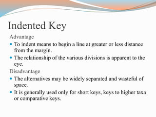 Indented Key
Advantage
 To indent means to begin a line at greater or less distance
from the margin.
 The relationship of the various divisions is apparent to the
eye.
Disadvantage
 The alternatives may be widely separated and wasteful of
space.
 It is generally used only for short keys, keys to higher taxa
or comparative keys.
 