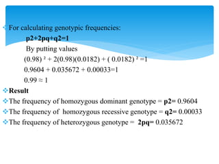 For calculating genotypic frequencies:
p2+2pq+q2=1
By putting values
(0.98) ² + 2(0.98)(0.0182) + ( 0.0182) ² =1
0.9604 + 0.035672 + 0.00033=1
0.99 ≈ 1
Result
The frequency of homozygous dominant genotype = p2= 0.9604
The frequency of homozygous recessive genotype = q2= 0.00033
The frequency of heterozygous genotype = 2pq= 0.035672
 