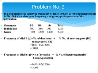  In a population the genotype frequency of BB is 900, bb is 700 and heterozygote
is Bb 1600. Calculate gene frequency and genotype frequencies of this
population.
 Genotypes BB Bb bb Total
 Individuals 900 1600 700 3200
 Genes 1800 3200 1400 6400
 Frequency of allel B (p)=No. of dominant + ½ No. of heterozygotes (Bb)
homozygotes(BB)
=1800+1/2(3200)
= 3400
 Frequency of allel b (q)=No. of recessive + ½ No. of heterozygotes(Bb)
homozygotes(bb)
=1400+1/2(3200)
= 3000
Problem No. 2
 