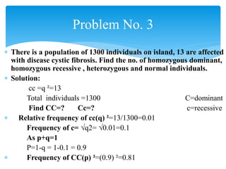  There is a population of 1300 individuals on island, 13 are affected
with disease cystic fibrosis. Find the no. of homozygous dominant,
homozygous recessive , heterozygous and normal individuals.
 Solution:
cc =q ²=13
Total individuals =1300 C=dominant
Find CC=? Cc=? c=recessive
 Relative frequency of cc(q) ²=13/1300=0.01
Frequency of c= √q2= √0.01=0.1
As p+q=1
P=1-q = 1-0.1 = 0.9
 Frequency of CC(p) ²=(0.9) ²=0.81
Problem No. 3
 