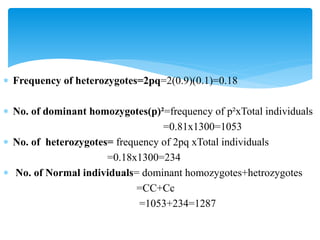  Frequency of heterozygotes=2pq=2(0.9)(0.1)=0.18
 No. of dominant homozygotes(p)²=frequency of p²xTotal individuals
=0.81x1300=1053
 No. of heterozygotes= frequency of 2pq xTotal individuals
=0.18x1300=234
 No. of Normal individuals= dominant homozygotes+hetrozygotes
=CC+Cc
=1053+234=1287
 