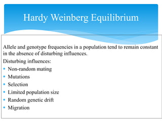 Allele and genotype frequencies in a population tend to remain constant
in the absence of disturbing influences.
Disturbing influences:
 Non-random mating
 Mutations
 Selection
 Limited population size
 Random genetic drift
 Migration
Hardy Weinberg Equilibrium
 