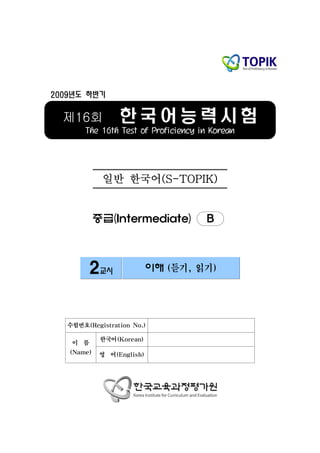 2009년도 하반기


  제16회            한국어능력시험
       The 16th Test of Proficiency in Korean




             일반 한국어(S-TOPIK)


            중급(Intermediate)         B



         2교시                이해 (듣기, 읽기)




   수험번호(Registration No.)

             한국어(Korean)
    이 름
   (Name)    영 어(English)
 