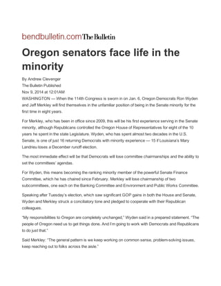  
Oregon senators face life in the 
minority 
By Andrew Clevenger  
The Bulletin Published  
Nov 9, 2014 at 12:01AM  
WASHINGTON — When the 114th Congress is sworn in on Jan. 6, Oregon Democrats Ron Wyden 
and Jeff Merkley will find themselves in the unfamiliar position of being in the Senate minority for the 
first time in eight years. 
For Merkley, who has been in office since 2009, this will be his first experience serving in the Senate 
minority, although Republicans controlled the Oregon House of Representatives for eight of the 10 
years he spent in the state Legislature. Wyden, who has spent almost two decades in the U.S. 
Senate, is one of just 16 returning Democrats with minority experience — 15 if Louisiana’s Mary 
Landrieu loses a December runoff election. 
The most immediate effect will be that Democrats will lose committee chairmanships and the ability to 
set the committees’ agendas. 
For Wyden, this means becoming the ranking minority member of the powerful Senate Finance 
Committee, which he has chaired since February. Merkley will lose chairmanship of two 
subcommittees, one each on the Banking Committee and Environment and Public Works Committee. 
Speaking after Tuesday’s election, which saw significant GOP gains in both the House and Senate, 
Wyden and Merkley struck a conciliatory tone and pledged to cooperate with their Republican 
colleagues. 
“My responsibilities to Oregon are completely unchanged,” Wyden said in a prepared statement. “The 
people of Oregon need us to get things done. And I’m going to work with Democrats and Republicans 
to do just that.” 
Said Merkley: “The general pattern is we keep working on common sense, problem­solving issues, 
keep reaching out to folks across the aisle.” 
 