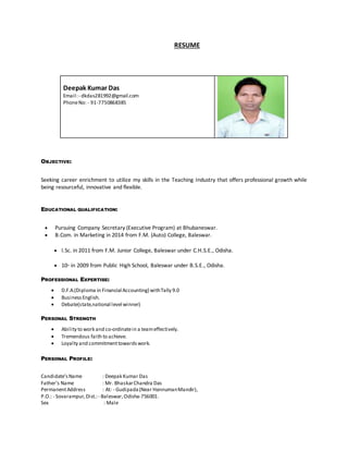 RESUME
OBJECTIVE:
Seeking career enrichment to utilize my skills in the Teaching Industry that offers professional growth while
being resourceful, innovative and flexible.
EDUCATIONAL QUALIFICATION:
 Pursuing Company Secretary (Executive Program) at Bhubaneswar.
 B.Com. in Marketing in 2014 from F.M. (Auto) College, Baleswar.
 I.Sc. in 2011 from F.M. Junior College, Baleswar under C.H.S.E., Odisha.
 10th
in 2009 from Public High School, Baleswar under B.S.E., Odisha.
PROFESSIONAL EXPERTISE:
 D.F.A.(Diploma in Financial Accounting) withTally 9.0
 BusinessEnglish.
 Debate(state,national level winner)
PERSONAL STRENGTH
 Ability to work and co-ordinatein a teameffectively.
 Tremendous faith to achieve.
 Loyalty and commitmenttowardswork.
PERSONAL PROFILE:
Candidate’sName : Deepak Kumar Das
Father’s Name : Mr. BhaskarChandra Das
PermanentAddress : At: - Gudipada(Near HannumanMandir),
P.O.: - Sovarampur,Dist.:- Baleswar,Odisha-756001.
Sex : Male
Deepak Kumar Das
Email:- dkdas281992@gmail.com
PhoneNo: - 91-7750868385
 