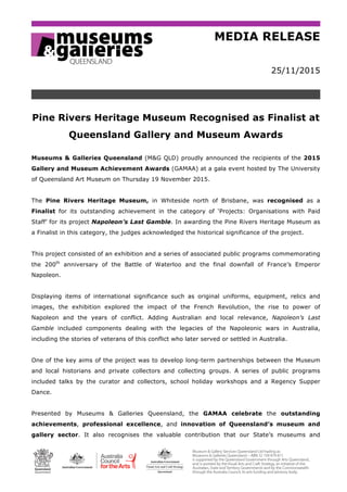 MEDIA RELEASE
25/11/2015
Pine Rivers Heritage Museum Recognised as Finalist at
Queensland Gallery and Museum Awards
Museums & Galleries Queensland (M&G QLD) proudly announced the recipients of the 2015
Gallery and Museum Achievement Awards (GAMAA) at a gala event hosted by The University
of Queensland Art Museum on Thursday 19 November 2015.
The Pine Rivers Heritage Museum, in Whiteside north of Brisbane, was recognised as a
Finalist for its outstanding achievement in the category of ‘Projects: Organisations with Paid
Staff’ for its project Napoleon’s Last Gamble. In awarding the Pine Rivers Heritage Museum as
a Finalist in this category, the judges acknowledged the historical significance of the project.
This project consisted of an exhibition and a series of associated public programs commemorating
the 200th
anniversary of the Battle of Waterloo and the final downfall of France’s Emperor
Napoleon.
Displaying items of international significance such as original uniforms, equipment, relics and
images, the exhibition explored the impact of the French Revolution, the rise to power of
Napoleon and the years of conflict. Adding Australian and local relevance, Napoleon’s Last
Gamble included components dealing with the legacies of the Napoleonic wars in Australia,
including the stories of veterans of this conflict who later served or settled in Australia.
One of the key aims of the project was to develop long-term partnerships between the Museum
and local historians and private collectors and collecting groups. A series of public programs
included talks by the curator and collectors, school holiday workshops and a Regency Supper
Dance.
Presented by Museums & Galleries Queensland, the GAMAA celebrate the outstanding
achievements, professional excellence, and innovation of Queensland’s museum and
gallery sector. It also recognises the valuable contribution that our State’s museums and
 
