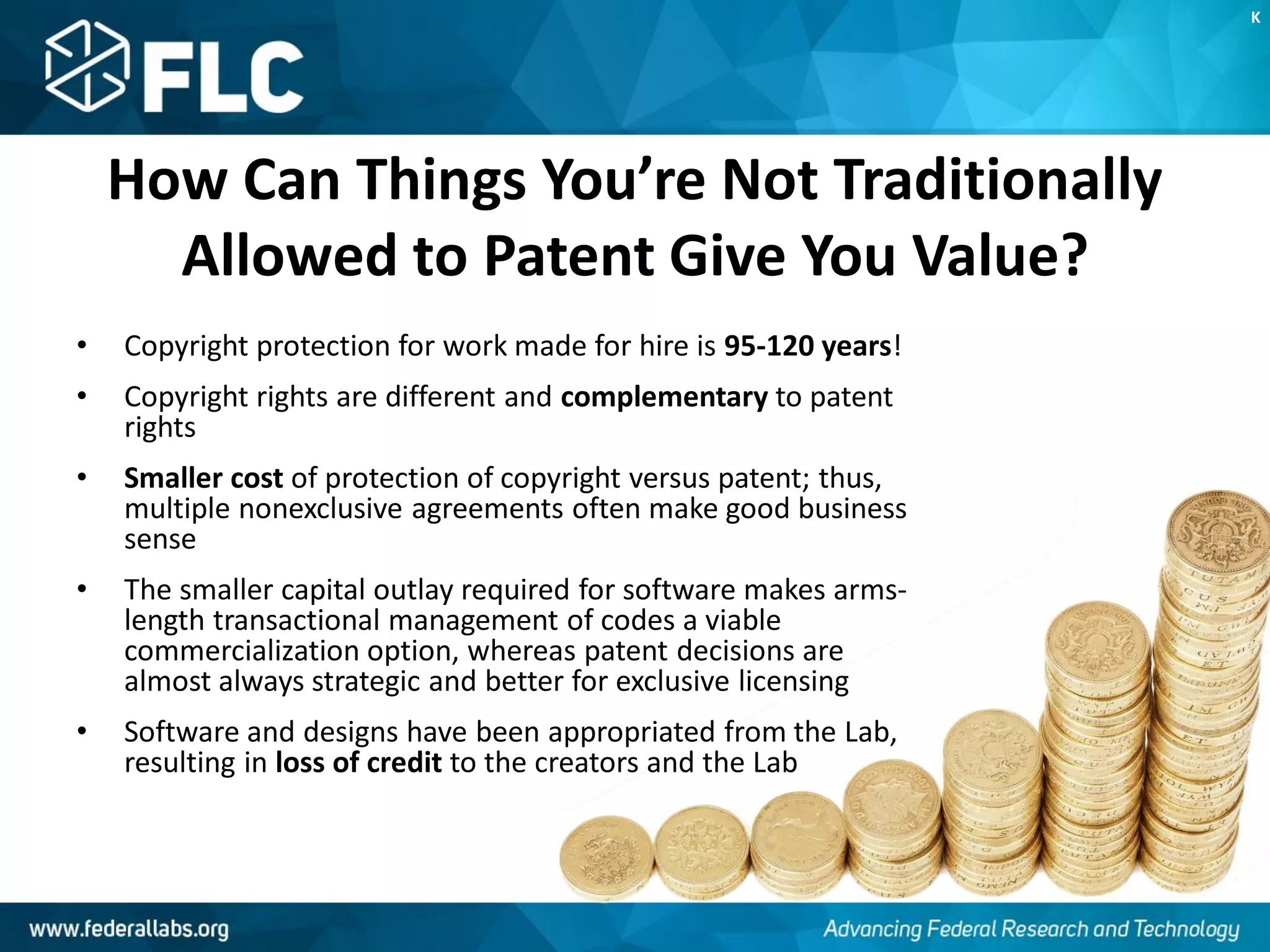How Can Things You’re Not Traditionally
Allowed to Patent Give You Value?
• Copyright protection for work made for hire is 95-120 years!
• Copyright rights are different and complementary to patent
rights
• Smaller cost of protection of copyright versus patent; thus,
multiple nonexclusive agreements often make good business
sense
• The smaller capital outlay required for software makes arms-
length transactional management of codes a viable
commercialization option, whereas patent decisions are
almost always strategic and better for exclusive licensing
• Software and designs have been appropriated from the Lab,
resulting in loss of credit to the creators and the Lab
K
 