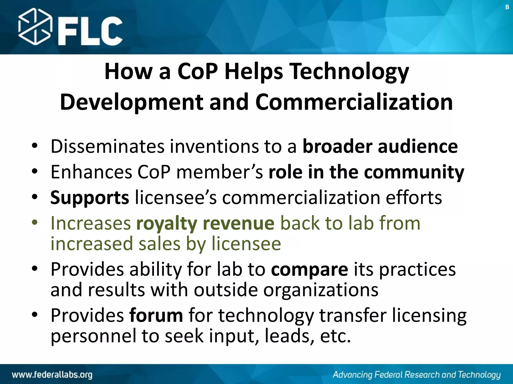 How a CoP Helps Technology
Development and Commercialization
• Disseminates inventions to a broader audience
• Enhances CoP member’s role in the community
• Supports licensee’s commercialization efforts
• Increases royalty revenue back to lab from
increased sales by licensee
• Provides ability for lab to compare its practices
and results with outside organizations
• Provides forum for technology transfer licensing
personnel to seek input, leads, etc.
B
 
