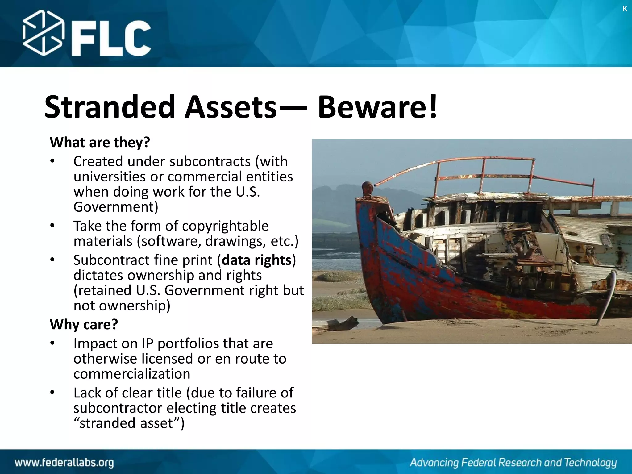 Stranded Assets— Beware!
What are they?
• Created under subcontracts (with
universities or commercial entities
when doing work for the U.S.
Government)
• Take the form of copyrightable
materials (software, drawings, etc.)
• Subcontract fine print (data rights)
dictates ownership and rights
(retained U.S. Government right but
not ownership)
Why care?
• Impact on IP portfolios that are
otherwise licensed or en route to
commercialization
• Lack of clear title (due to failure of
subcontractor electing title creates
“stranded asset”)
K
 
