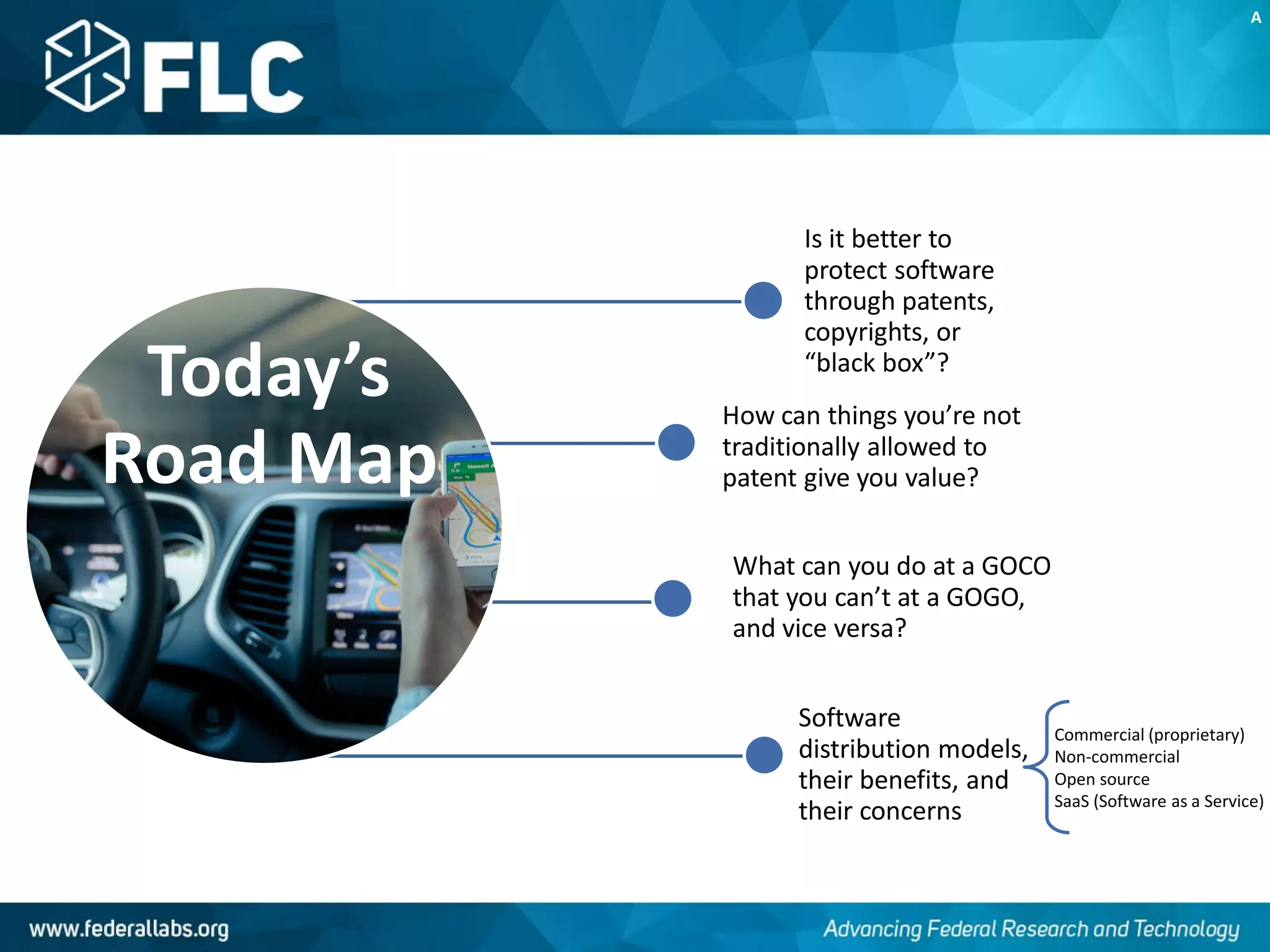 Today’s
Road Map
Is it better to
protect software
through patents,
copyrights, or
“black box”?
How can things you’re not
traditionally allowed to
patent give you value?
What can you do at a GOCO
that you can’t at a GOGO,
and vice versa?
Software
distribution models,
their benefits, and
their concerns
A
Commercial (proprietary)
Non-commercial
Open source
SaaS (Software as a Service)
 